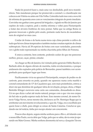 204
Memórias General Vieira da Rosa
Nada foi possível fazer e, mais uma vez desiludido, pedi nova transfe-
rência. Não mandaram porque fui promovido a coronel e a classificação me
colocava em Vitória ou antes em Vila Velha. Coincidiu tudo isso com a nova lei
de reforma de quarenta anos com os vencimentos integrais do posto imediato.
Convinha-me ganhar como general de brigada e, vigiado no Rio de Janeiro por
espiões de toda a espécie, pedi a minha reforma e voltei para Florianópolis
a tratar das árvores frutíferas do meu pomar. Sabia que na antiga Roma os
generais trocavam o gládio pelo arado, portanto nada havia de escandaloso
nem de original no meu caso.
Cuidar de frutas e de horta numa terra cujo clima permite o cultivo de
tudo que há nos climas temperados e também muitas e muitas espécies de climas
subtropicais. Havia ali 38 espécies de frutas com suas variedades, parecendo
ver o globo todo representado na minha chacrinha pelos filhos de Pomona.
E estava contente, bem contente, podendo cuidar do que me parecesse
melhor, pescar, caçar, pintar, estudar.
Ao chegar ao Rio de Janeiro, fui visitado pelos generais Odílio Bacelar e
Barbedo além de alguns oficiais de marinha, todos revolucionários, e porque
andassem eles espiados pela polícia de Bernardes, passei também a ser acom-
panhado para qualquer lugar que fosse.
Pacificamente vivia na aprazível Florianópolis, sempre de podão ou de
canivete, para enxertia ou poda, quando me apareceu numa certa manhã o
coronel comandante do 13º de Caçadores que, sem mais preâmbulos, entrou a
dizer-me que desistisse de qualquer ideia de revolução, porque, dizia, o Major
Bertoldo Klinger escrevera uma carta aos camaradas, dissuadindo-os disso.
Cri no que dizia e achei até muito natural, porque com o que vira nos corpos
do Sul não se podia esperar nada de bom. Esse mesmo coronel, de nome Oc-
tavio Valga Neves, nesse mesmo dia, declarava ao Dr. Henrique Rupp que ia
arrebentar um movimento revolucionário, e que ele, Valga, era o escolhido por
quem fosse o chefe, para dirigir as coisas de Santa Catarina. Conclui-se que,
dando-me tal notícia, tinha por escopo afastar um concorrente.
Poucos dias depois, seguia minha senhora para o Rio e, ali falando com
o nosso filho Paulo, ouviu dele que Valga, pelo que se sabia, devia estar já ope-
rando em Mato Grosso. Minha senhora desmentiu tal nova, e Joaquim Távora
 