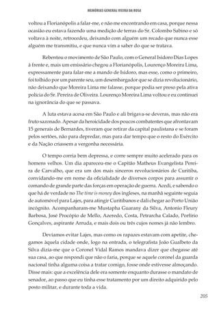 205
Memórias General Vieira da Rosa
voltou a Florianópolis a falar-me, e não me encontrando em casa, porque nessa
ocasião eu estava fazendo uma medição de terras do Sr. Colombo Sabino e só
voltava à noite, retrocedeu, deixando com alguém um recado que nunca esse
alguém me transmitiu, e que nunca vim a saber do que se tratava.
Rebentou o movimento de São Paulo, com o General Isidoro Dias Lopes
à frente e, mais um emissário chegou a Florianópolis, Lourenço Moreira Lima,
expressamente para falar-me a mando de Isidoro, mas esse, como o primeiro,
foi tolhido por um parente seu, um desembargador que se dizia revolucionário,
não deixando que Moreira Lima me falasse, porque podia ser preso pela ativa
polícia do Sr. Pereira de Oliveira. Lourenço Moreira Lima voltou e eu continuei
na ignorância do que se passava.
A luta estava acesa em São Paulo e ali brigava-se deveras, mas não era
fruto sazonado. Apesar da heroicidade dos poucos combatentes que afrontavam
15 generais de Bernardes, tiveram que retirar da capital paulistana e se foram
pelos sertões, não para depredar, mas para dar tempo que o resto do Exército
e da Nação criassem a vergonha necessária.
O tempo corria bem depressa, e corre sempre muito acelerado para os
homens velhos. Um dia apareceu-me o Capitão Matheus Evangelista Perei-
ra de Carvalho, que era um dos mais sinceros revolucionários de Curitiba,
convidando-me em nome da oficialidade de diversos corpos para assumir o
comando de grande parte das forças em operação de guerra. Acedi, e sabendo o
que há de verdade no The time is money dos ingleses, na manhã seguinte seguia
de automóvel para Lajes, para atingir Curitibanos e dali chegar ao Porto União
incógnito. Acompanharam-me Mustapha Guarany da Silva, Antonio Fleury
Barbosa, José Procópio de Mello, Azeredo, Costa, Petrarcha Calado, Porfírio
Gonçalves, aspirante Arruda, e mais dois ou três cujos nomes já não lembro.
Devíamos evitar Lajes, mas como os rapazes estavam com apetite, che-
gamos àquela cidade onde, logo na entrada, o telegrafista João Gualbeto da
Silva dizia-me que o Coronel Vidal Ramos mandava dizer que chegasse até
sua casa, ao que respondi que não o faria, porque se aquele coronel da guarda
nacional tinha alguma coisa a tratar comigo, fosse onde estivesse almoçando.
Disse mais: que a excelência dele era somente enquanto durasse o mandato de
senador, ao passo que eu tinha esse tratamento por um direito adquirido pelo
posto militar, e durante toda a vida.
 