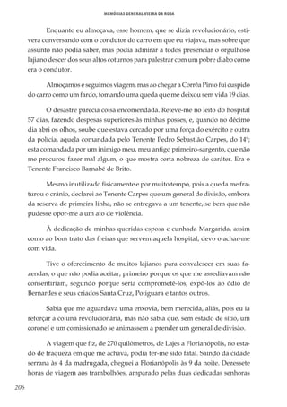 206
Memórias General Vieira da Rosa
Enquanto eu almoçava, esse homem, que se dizia revolucionário, esti-
vera conversando com o condutor do carro em que eu viajava, mas sobre que
assunto não podia saber, mas podia admirar a todos presenciar o orgulhoso
lajiano descer dos seus altos coturnos para palestrar com um pobre diabo como
era o condutor.
Almoçamos e seguimos viagem, mas ao chegar a Corrêa Pinto fui cuspido
do carro como um fardo, tomando uma queda que me deixou sem vida 19 dias.
O desastre parecia coisa encomendada. Reteve-me no leito do hospital
57 dias, fazendo despesas superiores às minhas posses, e, quando no décimo
dia abri os olhos, soube que estava cercado por uma força do exército e outra
da polícia, aquela comandada pelo Tenente Pedro Sebastião Carpes, do 14º;
esta comandada por um inimigo meu, meu antigo primeiro-sargento, que não
me procurou fazer mal algum, o que mostra certa nobreza de caráter. Era o
Tenente Francisco Barnabé de Brito.
Mesmo inutilizado fisicamente e por muito tempo, pois a queda me fra-
turou o crânio, declarei ao Tenente Carpes que um general de divisão, embora
da reserva de primeira linha, não se entregava a um tenente, se bem que não
pudesse opor-me a um ato de violência.
À dedicação de minhas queridas esposa e cunhada Margarida, assim
como ao bom trato das freiras que servem aquela hospital, devo o achar-me
com vida.
Tive o oferecimento de muitos lajianos para convalescer em suas fa-
zendas, o que não podia aceitar, primeiro porque os que me assediavam não
consentiriam, segundo porque seria comprometê-los, expô-los ao ódio de
Bernardes e seus criados Santa Cruz, Potiguara e tantos outros.
Sabia que me aguardava uma enxovia, bem merecida, aliás, pois eu ia
reforçar a coluna revolucionária, mas não sabia que, sem estado de sítio, um
coronel e um comissionado se animassem a prender um general de divisão.
A viagem que fiz, de 270 quilômetros, de Lajes a Florianópolis, no esta-
do de fraqueza em que me achava, podia ter-me sido fatal. Saindo da cidade
serrana às 4 da madrugada, cheguei a Florianópolis às 9 da noite. Dezessete
horas de viagem aos trambolhões, amparado pelas duas dedicadas senhoras
 