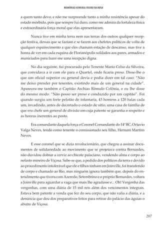 207
Memórias General Vieira da Rosa
a quem tanto devo, e não me surpreende tanto a minha resistência apesar do
estado mórbido, pois que sempre fui duro, como me admira da fortaleza física
e extraordinária força moral que elas apresentaram.
Nunca tive em minha terra nem nas terras dos outros qualquer recep-
ção festiva, dessas que se faziam e se fazem aos chefetes políticos de volta de
qualquer espairecimento a que eles chamam estação de descanso, mas tive a
honra de ver em cada esquina de Florianópolis soldados aos pares, armados e
municiados para fazer-me uma recepção digna.
No dia seguinte, fui procurado pelo Tenente Mario Celso da Silveira,
que convidava a ir com ele para o Quartel, onde ficaria preso. Disse-lhe o
que um oficial superior ou general devia e podia dizer em tal caso: “Não
me deixo prender por tenentes, existindo mais de um general na cidade”.
Apareceu-me também o Capitão Archias Rômulo Colônia, e eu lhe disse
do mesmo modo: “Não posso ser preso e conduzido por um capitão”. Foi
quando surgiu um forte pelotão de infantaria, 43 homens a 120 balas cada
um, invadindo, antes de decretado o estado de sítio, uma casa de família de
que era chefe um general de divisão em cuja patente se garantia o respeito e
as honras inerentes ao posto.
Era comandante daquela força o Coronel Comandante do 14º BC, Octavio
Valga Neves, tendo como tenente o comissionado seu filho, Hernani Martins
Neves.
E esse coronel que se dizia revolucionário, que chegou a assinar docu-
mentos de solidariedade ao movimento que se projetava contra Bernardes,
não duvidou dobrar a cerviz ao chicote palaciano, vendendo alma e corpo ao
nefasto mineiro de Viçosa. Sabe-se que, a pedido dos políticos da terra e devido
ao procedimento intolerável que ele e filhos tinham em Joinville, foi transferido
de corpo e chamado ao Rio, mas ninguém ignora também que, depois do en-
tendimento que tivera com Azeredo, Setembrino e o próprio Bernardes, voltara
a Joinville para aguardar a vaga que mais lhe agradasse e... Oh! Vergonha das
vergonhas, com uma diária de 15 mil reis além dos vencimentos integrais.
Estava bem patente a venda que fez do seu corpo, que não valia a diária, e a
denúncia que deu dos preparativos feitos para retirar do palácio das águias o
abutre de Viçosa.
 