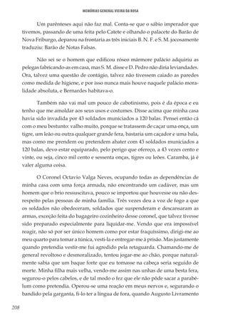 208
Memórias General Vieira da Rosa
Um parênteses aqui não faz mal. Conta-se que o sábio imperador que
tivemos, passando de uma feita pelo Catete e olhando o palacete do Barão de
Nova Friburgo, deparou na frontaria as três iniciais B. N. F. e S. M. jocosamente
traduziu: Barão de Notas Falsas.
Não sei se o homem que edificou róseo mármore palácio adquiriu as
pelegas fabricando-as em casa, mas S. M. disse e D. Pedro não diria leviandades.
Ora, talvez uma questão de contágio, talvez não tivessem caiado as paredes
como medida de higiene, e por isso nunca mais houve naquele palácio mora-
lidade absoluta, e Bernardes habitava-o.
Também não vai mal um pouco de cabotinismo, pois é da época e eu
tenho que me amoldar aos seus usos e costumes. Disse acima que minha casa
havia sido invadida por 43 soldados municiados a 120 balas. Pensei então cá
com o meu bestunto: valho muito, porque se tratassem de caçar uma onça, um
tigre, um leão ou outra qualquer grande fera, bastaria um caçador e uma bala,
mas como me prendem ou pretendem abater com 43 soldados municiados a
120 balas, devo estar equiparado, pelo perigo que ofereço, a 43 vezes cento e
vinte, ou seja, cinco mil cento e sessenta onças, tigres ou leões. Caramba, já é
valer alguma coisa.
O Coronel Octavio Valga Neves, ocupando todas as dependências de
minha casa com uma força armada, não encontrando um cadáver, mas um
homem que o brio ressuscitava, pouco se importou que houvesse ou não des-
respeito pelas pessoas de minha família. Três vezes deu a voz de fogo a que
os soldados não obedeceram, soldados que suspenderam e descansaram as
armas, exceção feita do bagageiro cozinheiro desse coronel, que talvez tivesse
sido preparado especialmente para liquidar-me. Vendo que era impossível
reagir, não só por ser único homem como por estar fraquíssimo, dirigi-me ao
meu quarto para tomar a túnica, vesti-la e entregar-me à prisão. Mas justamente
quando pretendia vestir-me fui agredido pela retaguarda. Chamando-me de
general revoltoso e desmoralizado, tentou jogar-me ao chão, porque natural-
mente sabia que um baque forte que eu tomasse na cabeça seria seguido de
morte. Minha filha mais velha, vendo-me assim nas unhas de uma besta fera,
segurou-o pelos cabelos, e de tal modo o fez que ele não pôde sacar a parabé-
lum como pretendia. Operou-se uma reação em meus nervos e, segurando o
bandido pela garganta, fi-lo ter a língua de fora, quando Augusto Livramento
 
