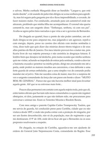 209
Memórias General Vieira da Rosa
o salvou. Minha cunhada Margarida disse ao bandido: “Largue-o, que está
muito doente”, e ele usando de palavrões dirigiu-se a essa senhora para agredi-
-la, mas foi seguro pela garganta por ela e ficou impossibilitado, o covarde, de
fazer maiores males. Fui conduzido, arrastado para um automóvel onde me
atiraram, proibindo que minha filha me acompanhasse. O coronel não queria
consenti-lo, mas um sargento disse: “Embarque, senhora, vá com seu pai”.
Avalia-se agora pelos fatos narrados o que viria a ser o governo de Bernardes.
De chegada ao quartel, fraco a ponto de não poder caminhar, um sol-
dado dirigiu-se-me para amparar-me, mas julgando-o um agressor, repeli-o
com energia, depois, preso no cassino dos oficiais com muitas sentinelas à
vista, disse tudo que quis dizer das misérias desses títeres trágicos e de seus
altos patrões do Rio de Janeiro. Era meu intento provocá-los a matar-me, pois
ficaria livre de sua nojenta presença e não assistiria às desgraças futuras. E
lembro bem que desejava tal desfecho, pois numa ocasião que minha senhora
quis me visitar, achando-se impedida de entrar pela sentinela, vendo-a desviar
a baioneta cruzada e penetrar na minha prisão, dirigi-me arrastando-me até a
porta, onde proferi os maiores insultos aos carcereiros, e isso defronte a uma
forte guarda de armas embaladas, que a uma simples voz de comando podia
mandar-me ad patres. Não me sucedeu coisa de maior, mas tive a surpresa de
ver o sargento comandante da força dar um passo em frente e dizer: “MUITO
BEM, SR. GENERAL”. Parece-me que não haveria melhor sinal para levantar
aquela gente. Ah! que se eu estivesse mais forte...
Poucos dias permaneci em contato com aquela nojeira toda, pois que ali,
entre tantos oficiais que haviam sido meus comandados e a quem não regateei
obséquios, só dois, justamente os que não tinham sido, me procuraram para
conversar e animar-me. Eram os Tenentes Mourão e Risoleto Barata.
Com meu amigo e parente Capitão Carlos Trompowsky Taulois, que
me servia de guarda, fui conduzido preso para Curitiba, cidade que eu não
visitava desde 1897, e onde não podia contar com a proteção de ninguém, por
ser um ilustre desconhecido, não só da população, mas do regimento a que
me destinaram. O 9º de AM, onde devia ficar até que o Bernardes ou os seus
prepostos resolvessem a respeito.
De chegada, na estação de Curitiba, aguardava-me um ajudante de
ordens do General João Nepomuceno Costa, comandante da Região. Esse
 