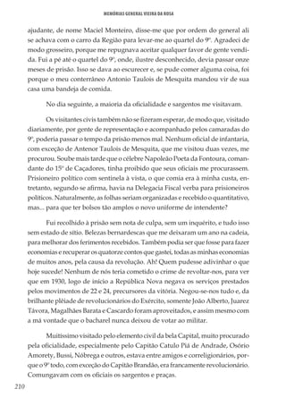 210
Memórias General Vieira da Rosa
ajudante, de nome Maciel Monteiro, disse-me que por ordem do general ali
se achava com o carro da Região para levar-me ao quartel do 9º. Agradeci de
modo grosseiro, porque me repugnava aceitar qualquer favor de gente vendi-
da. Fui a pé até o quartel do 9º, onde, ilustre desconhecido, devia passar onze
meses de prisão. Isso se dava ao escurecer e, se pude comer alguma coisa, foi
porque o meu conterrâneo Antonio Taulois de Mesquita mandou vir de sua
casa uma bandeja de comida.
No dia seguinte, a maioria da oficialidade e sargentos me visitavam.
Os visitantes civis também não se fizeram esperar, de modo que, visitado
diariamente, por gente de representação e acompanhado pelos camaradas do
9º, poderia passar o tempo da prisão menos mal. Nenhum oficial de infantaria,
com exceção de Antenor Taulois de Mesquita, que me visitou duas vezes, me
procurou. Soube mais tarde que o célebre Napoleão Poeta da Fontoura, coman-
dante do 15º de Caçadores, tinha proibido que seus oficiais me procurassem.
Prisioneiro político com sentinela à vista, o que comia era à minha custa, en-
tretanto, segundo se afirma, havia na Delegacia Fiscal verba para prisioneiros
políticos. Naturalmente, as folhas seriam organizadas e recebido o quantitativo,
mas... para que ter bolsos tão amplos o novo uniforme de intendente?
Fui recolhido à prisão sem nota de culpa, sem um inquérito, e tudo isso
sem estado de sítio. Belezas bernardescas que me deixaram um ano na cadeia,
para melhorar dos ferimentos recebidos. Também podia ser que fosse para fazer
economias e recuperar os quatorze contos que gastei, todas as minhas economias
de muitos anos, pela causa da revolução. Ah! Quem pudesse adivinhar o que
hoje sucede! Nenhum de nós teria cometido o crime de revoltar-nos, para ver
que em 1930, logo de início a República Nova negava os serviços prestados
pelos movimentos de 22 e 24, precursores da vitória. Negou-se-nos tudo e, da
brilhante plêiade de revolucionários do Exército, somente João Alberto, Juarez
Távora, Magalhães Barata e Cascardo foram aproveitados, e assim mesmo com
a má vontade que o bacharel nunca deixou de votar ao militar.
Muitíssimo visitado pelo elemento civil da bela Capital, muito procurado
pela oficialidade, especialmente pelo Capitão Catulo Piá de Andrade, Osório
Amorety, Bussi, Nóbrega e outros, estava entre amigos e correligionários, por-
que o 9º todo, com exceção do Capitão Brandão, era francamente revolucionário.
Comungavam com os oficiais os sargentos e praças.
 