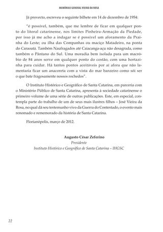 22
Memórias General Vieira da Rosa
Já provecto, escreveu o seguinte bilhete em 14 de dezembro de 1954:
“é possível, também, que me lembre de ficar em qualquer pon-
to do litoral catarinense, nos limites Pinheira-Armação da Piedade,
por isso já me acho a indagar se é possível um aforamento da Prai-
nha do Leste; ou ilha das Companhas ou maciço Matadeiro, na ponta
do Caraoatá. Também Naufragados até Caiacanga-açu não desagrada, como
também o Pântano do Sul. Uma moradia bem isolada para um macró-
bio de 84 anos serve em qualquer ponto do costão, com uma hortazi-
nha para cuidar. Há tantos pontos aceitáveis por aí afora que não la-
mentaria ficar um anacoreta com a vista do mar banzeiro como sói ser
o que bate fragosamente nossos rochedos”.
O Instituto Histórico e Geográfico de Santa Catarina, em parceria com
o Ministério Público de Santa Catarina, apresenta à sociedade catarinense o
primeiro volume de uma série de outras publicações. Este, em especial, con-
templa parte do trabalho de um de seus mais ilustres filhos – José Vieira da
Rosa, no qual dá seu testemunho vivo da Guerra do Contestado, o evento mais
renomado e rememorado da história de Santa Catarina.
Florianópolis, março de 2012.
Augusto César Zeferino
Presidente
Instituto Histórico e Geográfico de Santa Catarina – IHGSC
 