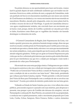 211
Memórias General Vieira da Rosa
Na prisão ofereceu-se-me oportunidade para fazer um levante, e íamos
fazê-lo quando depois de tudo combinado soubemos que um traidor nos de-
nunciara. Escrevia-se, então, em letras de ouro, a epopeia de Catandubas, onde
um punhado de bravos revolucionários mantinha por seis meses um exército
de 12 mil homens em distância, e se o nosso movimento não tivesse morrido no
nascedouro, Rondon, atacado pela retaguarda, como era nosso plano fazê-lo,
só tinha o recurso de dar às de Vila-Diogo. A queda de Catandubas deixava-
-nos agora completamente isolados, não convindo fazer um movimento que
só traria o mal, porque, dentro de Curitiba e podendo ser atacados por todos
os lados, ficaríamos como ilhota que os vagalhões das lestadas vão fazendo
desintegrar os elementos da rocha.
	 O General Comandante da Região, João Nepomuceno da Costa, visi-
tando o quartel, procurou-me, palestrou bastante tempo comigo, disse-me que
resolvera mudar a minha prisão de Florianópolis para Curitiba para evitar que,
no estado em que estava, doente ainda, estivesse a ver caras que necessariamente
me seriam antipáticas, e mais, para impedir que me levassem ao Rio, onde seria
atirado nalguma geladeira. Tenho que ser grato ao General Nepomuceno pela
visita que me fez e sobretudo pelo interesse que mostrou pela minha liberdade,
pois foi por interferência sua que tive a cidade por menagem e mais tarde e
permissão de voltar para Florianópolis.
Há em tudo isso uma nota que julgo cômica. O telegrama em que o minis-
tro da guerra autorizava dar-me a cidade por menagem estava redigido assim:
“Podeis dar ao General José Vieira da Rosa o estado do Paraná por menagem,
com a condição de não se envolver nas lutas locais”. Mais tarde, permitindo
que voltasse para Santa Catarina, repetia: “Podeis permitir a volta do General
José Vieira da Rosa para Florianópolis com a condição de não se envolver nas
lutas locais”. E assim, por ordem do ministro, podia meter-me nas lutas gerais.
Voltando ao Estado de Santa Catarina, pus-me a viver alheio das coisas
públicas, procurando esquecer o passado com suas misérias, para desprezar o
presente, mas porque o povo de Curitiba não deixasse de conspirar, veio até
Florianópolis o esforçado Dr. Raul Péricles, em automóvel de sua propriedade,
e conduziu-me à capital paranaense, onde o movimento preparado por Costa
Leite, Cunha, Uchoa, Sampson, Décio Fonseca, Estilac e outros elementos
 