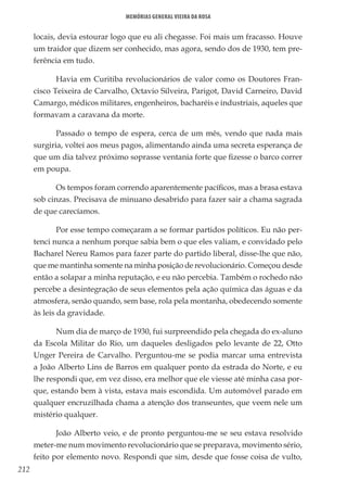 212
Memórias General Vieira da Rosa
locais, devia estourar logo que eu ali chegasse. Foi mais um fracasso. Houve
um traidor que dizem ser conhecido, mas agora, sendo dos de 1930, tem pre-
ferência em tudo.
Havia em Curitiba revolucionários de valor como os Doutores Fran-
cisco Teixeira de Carvalho, Octavio Silveira, Parigot, David Carneiro, David
Camargo, médicos militares, engenheiros, bacharéis e industriais, aqueles que
formavam a caravana da morte.
Passado o tempo de espera, cerca de um mês, vendo que nada mais
surgiria, voltei aos meus pagos, alimentando ainda uma secreta esperança de
que um dia talvez próximo soprasse ventania forte que fizesse o barco correr
em poupa.
Os tempos foram correndo aparentemente pacíficos, mas a brasa estava
sob cinzas. Precisava de minuano desabrido para fazer sair a chama sagrada
de que carecíamos.
Por esse tempo começaram a se formar partidos políticos. Eu não per-
tenci nunca a nenhum porque sabia bem o que eles valiam, e convidado pelo
Bacharel Nereu Ramos para fazer parte do partido liberal, disse-lhe que não,
que me mantinha somente na minha posição de revolucionário. Começou desde
então a solapar a minha reputação, e eu não percebia. Também o rochedo não
percebe a desintegração de seus elementos pela ação química das águas e da
atmosfera, senão quando, sem base, rola pela montanha, obedecendo somente
às leis da gravidade.
Num dia de março de 1930, fui surpreendido pela chegada do ex-aluno
da Escola Militar do Rio, um daqueles desligados pelo levante de 22, Otto
Unger Pereira de Carvalho. Perguntou-me se podia marcar uma entrevista
a João Alberto Lins de Barros em qualquer ponto da estrada do Norte, e eu
lhe respondi que, em vez disso, era melhor que ele viesse até minha casa por-
que, estando bem à vista, estava mais escondida. Um automóvel parado em
qualquer encruzilhada chama a atenção dos transeuntes, que veem nele um
mistério qualquer.
João Alberto veio, e de pronto perguntou-me se seu estava resolvido
meter-me num movimento revolucionário que se preparava, movimento sério,
feito por elemento novo. Respondi que sim, desde que fosse coisa de vulto,
 