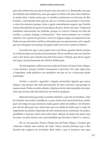 213
Memórias General Vieira da Rosa
pois não embarcaria em canoa furada como da outra vez. Respondeu-me que
ele também não embarcaria, mas que agora se tratava de uma coisa realmen-
te muito séria, e tanto assim que, se Aranha continuasse no Governo do Rio
Grande, o movimento seria para já, mas se o Getúlio reassumisse o Governo,
a coisa iria demorar porque, disse e agora naturalmente negará, que Getúlio
criaria dificuldades porque era uma figura de proa. Disse-me mais: “O general
trabalhará mascarando seu trabalho, porque se colocar a bateria no cimo da
coxilha, a aviação inimiga a desmontará”. Esse mascaramento era o manter
relações com a gente do governo e escrever alguns artigos na imprensa local.
Pediu-me que não desse crédito a emissários que me aparecessem, salvo aquele
que me entregasse um pedaço de papel onde escreveria a palavra Nelson.
Garantiu-me que o meu papel seria o de flanco guarda direito porque
eu conhecia todas as estradas de penetração. Devia combinar meu movimento
com o das forças que marchavam pela Serra para o Paraná, que devia seguir
até Lapa e ali permaneceria até ulterior deliberação.
No dia seguinte, embarcou num avião da Panair e foi para Porto Alegre,
e sem demora, porque Getúlio reassumisse o governo, teve que fugir para
a Argentina, onde publicou um manifesto em que se via a descrença muito
acentuada.
Aceitei o convite e aguardei a ligação prometida, ligação que nunca
chegou, seja porque não mais precisassem de meu concurso, seja porque se
esquecessem. Pode-se ainda admitir a hipótese de ter sido expedido um emis-
sário que tivesse sido desviado por um motivo qualquer.
Mascarei mais que pude as minhas baterias, o que me era facílimo, visto
ter relações com todos os políticos, e, para ainda mais mascarada ficar, publi-
quei um artigo em que declarava nada querer saber de política e de eleições,
por não ter jeito para isso, tanto mais que era sabido de todos que o corpo de
engenharia da política dispunha de bom material para construção de pontes,
pontilhões e bueiros, tanto mais entre duas cabeças de ponte tão perto uma
da outra, ou pelo menos com a proximidade que há entre a letra G e a letra J.
De vez em quando, Nereu e Rupp iam até Porto Alegre, e sempre que
voltavam vinham sem notícias de valor. Nereu mesmo declarou que o Rio
Grande não cogitava de revolução. Bem sabia o que se tramava, mas para
 