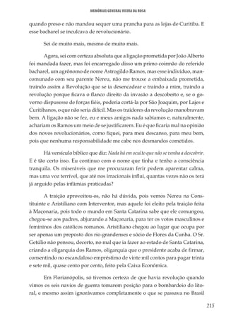 215
Memórias General Vieira da Rosa
quando preso e não mandou sequer uma prancha para as lojas de Curitiba. E
esse bacharel se inculcava de revolucionário.
Sei de muito mais, mesmo de muito mais.
Agora, sei com certeza absoluta que a ligação prometida por João Alberto
foi mandada fazer, mas foi encarregado disso um primo coirmão do referido
bacharel, um agrônomo de nome Astrogildo Ramos, mas esse indivíduo, man-
comunado com seu parente Nereu, não me trouxe a embaixada prometida,
traindo assim a Revolução que se ia desencadear e traindo a mim, traindo a
revolução porque ficava o flanco direito da invasão a descoberto e, se o go-
verno dispusesse de forças fiéis, poderia cortá-la por São Joaquim, por Lajes e
Curitibanos, o que não seria difícil. Mas os traidores da revolução manobravam
bem. A ligação não se fez, eu e meus amigos nada sabíamos e, naturalmente,
achariam os Ramos um meio de se justificarem. Eu é que ficaria mal na opinião
dos novos revolucionários, como fiquei, para meu descanso, para meu bem,
pois que nenhuma responsabilidade me cabe nos desmandos cometidos.
Há versículo bíblico que diz: Nada há em oculto que não se venha a descobrir.
E é tão certo isso. Eu continuo com o nome que tinha e tenho a consciência
tranquila. Os miseráveis que me procuraram ferir podem aparentar calma,
mas uma voz terrível, que até nos irracionais influi, quantas vezes não os terá
já arguido pelas infâmias praticadas?
A traição aproveitou-os, não há dúvida, pois vemos Nereu na Cons-
tituinte e Aristiliano com Interventor, mas aquele foi eleito pela traição feita
à Maçonaria, pois todo o mundo em Santa Catarina sabe que ele comungou,
chegou-se aos padres, abjurando a Maçonaria, para ter os votos masculinos e
femininos dos católicos romanos. Aristiliano chegou ao lugar que ocupa por
ser apenas um preposto dos rio-grandenses e sócio de Flores da Cunha. O Sr.
Getúlio não pensou, decerto, no mal que ia fazer ao estado de Santa Catarina,
criando a oligarquia dos Ramos, oligarquia que o presidente acaba de firmar,
consentindo no escandaloso empréstimo de vinte mil contos para pagar trinta
e sete mil, quase cento por cento, feito pela Caixa Econômica.
Em Florianópolis, só tivemos certeza de que havia revolução quando
vimos os seis navios de guerra tomarem posição para o bombardeio do lito-
ral, e mesmo assim ignorávamos completamente o que se passava no Brasil
 