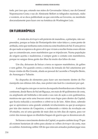 216
Memórias General Vieira da Rosa
todo, por isso que, estando nas mãos do Governador Aducci, nas do General
Nepomuceno Costa e nas do Almirante Belfort os telégrafos nacionais, rádio
e western, só se dava publicidade ao que convinha ao Governo, ou mentindo
descaradamente para fazer crer na fortaleza de Washington Luiz.
EM FLORIANÓPOLIS
	 A vinda dos destroyers sob pretexto de manobras, a princípio, não sur-
preendeu, porque as baías de Florianópolis têm valor tático e, como ponto de
arribada, creio que nenhuma outra exista na costa brasileira do Sul. E uma prova
de que nada se esperava de grave ali é que viviam a receber festas esses oficiais
que os comandavam, esses marinheiros que os tripulavam. Numa população
de origem açorita e madeirense, é sempre grato o contato com marinheiros,
porque no sangue dessa gente das ilhas há muito dos lobos do mar.
Um dia, deixaram de baixar a terra os rapazes marinheiros, de galões
e sem galões. Foi quando correu a notícia da tomada do Sul catarinense por
forças vindas do Rio Grande, aliada ao pessoal de Lacombe e Pompílio Bento,
do Araranguá e Tubarão.
Eu dispunha de elementos para fazer um movimento dentro de Flo-
rianópolis nos últimos três dias, mas preferi não fazê-lo e mostrarei por quê.
A selvageria com que os navios da esquadra bombardeavam o litoral do
continente, desde Barra do Sul até Biguaçu, em mais de 40 quilômetros de costa,
ou ampliando até Imbituba e elevando o seu raio de ação a cem quilômetros,
mostrou-me que seria uma loucura atrair seus fogos para dentro da Capital,
que ficaria reduzida a escombros e cobrir-se-ia de luto. Além disso, sabendo
que se aproximava uma grande unidade revolucionária ou que já acampava
por trás dos morros de Coqueiros, e conhecendo a vitória da revolução em
18 estados, era só uma questão de mais dois ou três dias de espera, para ver
correr das nossas águas os obsoletos buques de guerra que se desonravam ali.
Se fizesse o movimento dentro da Capital, os quatro canhões krup 75 que
ali existem bastariam de sobra para afastar os velhos destroyers da costa, mas
os canhões Armstrong calibre 120 de que estavam armados podiam jogar seus
 