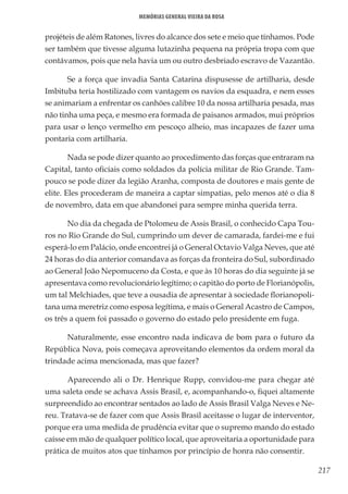 217
Memórias General Vieira da Rosa
projéteis de além Ratones, livres do alcance dos sete e meio que tínhamos. Pode
ser também que tivesse alguma lutazinha pequena na própria tropa com que
contávamos, pois que nela havia um ou outro desbriado escravo de Vazantão.
Se a força que invadia Santa Catarina dispusesse de artilharia, desde
Imbituba teria hostilizado com vantagem os navios da esquadra, e nem esses
se animariam a enfrentar os canhões calibre 10 da nossa artilharia pesada, mas
não tinha uma peça, e mesmo era formada de paisanos armados, mui próprios
para usar o lenço vermelho em pescoço alheio, mas incapazes de fazer uma
pontaria com artilharia.
Nada se pode dizer quanto ao procedimento das forças que entraram na
Capital, tanto oficiais como soldados da polícia militar de Rio Grande. Tam-
pouco se pode dizer da legião Aranha, composta de doutores e mais gente de
elite. Eles procederam de maneira a captar simpatias, pelo menos até o dia 8
de novembro, data em que abandonei para sempre minha querida terra.
No dia da chegada de Ptolomeu de Assis Brasil, o conhecido Capa Tou-
ros no Rio Grande do Sul, cumprindo um dever de camarada, fardei-me e fui
esperá-lo em Palácio, onde encontrei já o General Octavio Valga Neves, que até
24 horas do dia anterior comandava as forças da fronteira do Sul, subordinado
ao General João Nepomuceno da Costa, e que às 10 horas do dia seguinte já se
apresentava como revolucionário legítimo; o capitão do porto de Florianópolis,
um tal Melchiades, que teve a ousadia de apresentar à sociedade florianopoli-
tana uma meretriz como esposa legítima, e mais o General Acastro de Campos,
os três a quem foi passado o governo do estado pelo presidente em fuga.
Naturalmente, esse encontro nada indicava de bom para o futuro da
República Nova, pois começava aproveitando elementos da ordem moral da
trindade acima mencionada, mas que fazer?
Aparecendo ali o Dr. Henrique Rupp, convidou-me para chegar até
uma saleta onde se achava Assis Brasil, e, acompanhando-o, fiquei altamente
surpreendido ao encontrar sentados ao lado de Assis Brasil Valga Neves e Ne-
reu. Tratava-se de fazer com que Assis Brasil aceitasse o lugar de interventor,
porque era uma medida de prudência evitar que o supremo mando do estado
caísse em mão de qualquer político local, que aproveitaria a oportunidade para
prática de muitos atos que tínhamos por princípio de honra não consentir.
 
