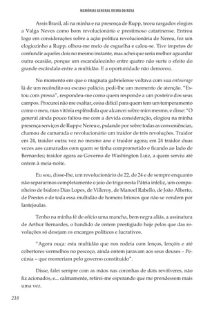 218
Memórias General Vieira da Rosa
Assis Brasil, ali na minha e na presença de Rupp, teceu rasgados elogios
a Valga Neves como bom revolucionário e prestimoso catarinense. Entrou
logo em considerações sobre a ação política revolucionária de Nereu, fez um
elogiozinho a Rupp, olhou-me meio de esguelha e calou-se. Tive ímpetos de
confundir aqueles dois no mesmo instante, mas achei que seria melhor aguardar
outra ocasião, porque um escandalozinho entre quatro não surte o efeito do
grande escândalo entre a multidão. E a oportunidade não demorou.
No momento em que o magnata gabrielense voltava com sua entourage
lá de um recôndito ou escuso palácio, pedi-lhe um momento de atenção. “Es-
tou com pressa”, respondeu-me como quem responde a um posteiro dos seus
campos. Procurei não me exaltar, coisa difícil para quem tem um temperamento
como o meu, mas vitória esplêndida que alcancei sobre mim mesmo, e disse: “O
general ainda pouco faltou-me com a devida consideração, elogiou na minha
presença serviços de Rupp e Nereu e, pulando por sobre todas as conveniências,
chamou de camarada e revolucionário um traidor de três revoluções. Traidor
em 24, traidor outra vez no mesmo ano e traidor agora; em 24 traidor duas
vezes aos camaradas com quem se tinha comprometido e ficando ao lado de
Bernardes; traidor agora ao Governo de Washington Luiz, a quem serviu até
ontem à meia-noite.
Eu sou, disse-lhe, um revolucionário de 22, de 24 e de sempre enquanto
não separarmos completamente o joio do trigo nesta Pátria infeliz, um compa-
nheiro de Isidoro Dias Lopes, de Villeroy, de Manoel Rabello, de João Alberto,
de Prestes e de toda essa multidão de homens briosos que não se vendem por
lantejoulas.
Tenho na minha fé de ofício uma mancha, bem negra aliás, a assinatura
de Arthur Bernardes, o bandido de ontem prestigiado hoje pelos que das re-
voluções só desejam os encargos políticos e lucrativos.
“Agora ouça: esta multidão que nos rodeia com lenços, lençóis e até
cobertores vermelhos no pescoço, ainda ontem juravam aos seus deuses – Pe-
cúnia – que morreriam pelo governo constituído”.
Disse, falei sempre com as mãos nas coronhas de dois revólveres, não
fiz acionados, e... calmamente, retirei-me esperando que me prendessem mais
uma vez.
 