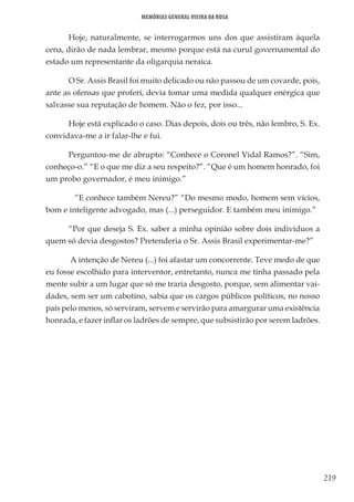 219
Memórias General Vieira da Rosa
Hoje, naturalmente, se interrogarmos uns dos que assistiram àquela
cena, dirão de nada lembrar, mesmo porque está na curul governamental do
estado um representante da oligarquia neraica.
O Sr. Assis Brasil foi muito delicado ou não passou de um covarde, pois,
ante as ofensas que proferi, devia tomar uma medida qualquer enérgica que
salvasse sua reputação de homem. Não o fez, por isso...
Hoje está explicado o caso. Dias depois, dois ou três, não lembro, S. Ex.
convidava-me a ir falar-lhe e fui.
Perguntou-me de abrupto: “Conhece o Coronel Vidal Ramos?”. “Sim,
conheço-o.” “E o que me diz a seu respeito?”. “Que é um homem honrado, foi
um probo governador, é meu inimigo.”
	 “E conhece também Nereu?” “Do mesmo modo, homem sem vícios,
bom e inteligente advogado, mas (...) perseguidor. E também meu inimigo.”
“Por que deseja S. Ex. saber a minha opinião sobre dois indivíduos a
quem só devia desgostos? Pretenderia o Sr. Assis Brasil experimentar-me?”
A intenção de Nereu (...) foi afastar um concorrente. Teve medo de que
eu fosse escolhido para interventor, entretanto, nunca me tinha passado pela
mente subir a um lugar que só me traria desgosto, porque, sem alimentar vai-
dades, sem ser um cabotino, sabia que os cargos públicos políticos, no nosso
país pelo menos, só serviram, servem e servirão para amargurar uma existência
honrada, e fazer inflar os ladrões de sempre, que subsistirão por serem ladrões.
 