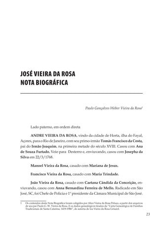 23
Memórias General Vieira da Rosa
JOSÉ VIEIRA DA ROSA
Nota biográfica
Paulo Gonçalves Weber Vieira da Rosa1
 
Lado paterno, em ordem direta
ANDRE VIEIRA DA ROSA, vindo da cidade de Horta, ilha do Fayal,
Açores, para o Rio de Janeiro, com seu primo-irmão Tomás Francisco da Costa,
pai do Irmão Joaquim, na primeira metade do século XVIII. Casou com Ana
de Souza Furtado. Veio para Desterro e, enviuvando, casou com Josepha da
Silva em 22/3/1768.
Manoel Vieira da Rosa, casado com Mariana de Jesus.
Francisco Vieira da Rosa, casado com Maria Trindade.
João Vieira da Rosa, casado com Caetana Cândida da Conceição, en-
viuvando, casou com Anna Bernardina Ferreira de Mello. Radicado em São
José, SC, foi Chefe de Policia e 1º presidente da Câmara Municipal de São José.
1	 Os conteúdos desta Nota Biográfica foram coligidos por Alice Vieira da Rosa Peluso, a partir dos arquivos
de seu pai Paulo G. W. Vieira da Rosa. E os dados genealógicos tirados da “Carta Genealógica de Famílias
Tradicionais de Santa Catarina, 1419-1986”, de autoria de Iza Vieira da Rosa Grisard.
 