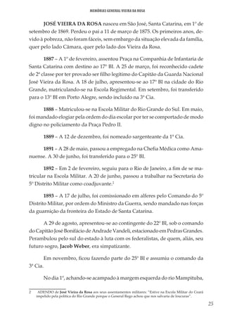 25
Memórias General Vieira da Rosa
JOSÉ VIEIRA DA ROSA nasceu em São José, Santa Catarina, em 1º de
setembro de 1869. Perdeu o pai a 11 de março de 1875. Os primeiros anos, de-
vido à pobreza, não foram fáceis, sem embargo da situação elevada da família,
quer pelo lado Câmara, quer pelo lado dos Vieira da Rosa.
1887 – A 1º de fevereiro, assentou Praça na Companhia de Infantaria de
Santa Catarina com destino ao 17º BI. A 25 de março, foi reconhecido cadete
de 2ª classe por ter provado ser filho legítimo do Capitão da Guarda Nacional
José Vieira da Rosa. A 18 de julho, apresentou-se ao 17º BI na cidade do Rio
Grande, matriculando-se na Escola Regimental. Em setembro, foi transferido
para o 13º BI em Porto Alegre, sendo incluído na 3ª Cia.
1888 – Matriculou-se na Escola Militar do Rio Grande do Sul. Em maio,
foi mandado elogiar pela ordem do dia escolar por ter se comportado de modo
digno no policiamento da Praça Pedro II.
1889 – A 12 de dezembro, foi nomeado sargenteante da 1ª Cia.
1891 – A 28 de maio, passou a empregado na Chefia Médica como Ama-
nuense. A 30 de junho, foi transferido para o 25º BI.
1892 – Em 2 de fevereiro, seguiu para o Rio de Janeiro, a fim de se ma-
tricular na Escola Militar. A 20 de junho, passou a trabalhar na Secretaria do
5º Distrito Militar como coadjuvante.2
1893 – A 17 de julho, foi comissionado em alferes pelo Comando do 5º
Distrito Militar, por ordem do Ministro da Guerra, sendo mandado nas forças
da guarnição da fronteira do Estado de Santa Catarina.
A 29 de agosto, apresentou-se ao contingente do 22º BI, sob o comando
do Capitão José Bonifácio de Andrade Vandeli, estacionado em Pedras Grandes.
Perambulou pelo sul do estado à luta com os federalistas, de quem, aliás, seu
futuro sogro, Jacob Weber, era simpatizante.
Em novembro, ficou fazendo parte do 25º BI e assumiu o comando da
3ª Cia.
No dia 1º, achando-se acampado à margem esquerda do rio Mampituba,
2	 ADENDO de José Vieira da Rosa aos seus assentamentos militares: “Estive na Escola Militar do Ceará
impelido pela política do Rio Grande porque o General Rego achou que nos salvaria de loucuras”.
 