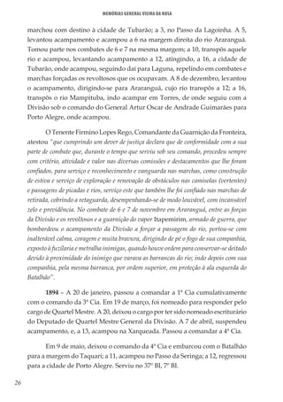 26
Memórias General Vieira da Rosa
marchou com destino à cidade de Tubarão; a 3, no Passo da Lagoinha. A 5,
levantou acampamento e acampou a 6 na margem direita do rio Araranguá.
Tomou parte nos combates de 6 e 7 na mesma margem; a 10, transpôs aquele
rio e acampou, levantando acampamento a 12, atingindo, a 16, a cidade de
Tubarão, onde acampou, seguindo daí para Laguna, repelindo em combates e
marchas forçadas os revoltosos que os ocupavam. A 8 de dezembro, levantou
o acampamento, dirigindo-se para Araranguá, cujo rio transpôs a 12; a 16,
transpôs o rio Mampituba, indo acampar em Torres, de onde seguiu com a
Divisão sob o comando do General Artur Oscar de Andrade Guimarães para
Porto Alegre, onde acampou.
O Tenente Firmino Lopes Rego, Comandante da Guarnição da Fronteira,
atestou “que cumprindo um dever de justiça declara que de conformidade com a sua
parte de combate que, durante o tempo que serviu sob seu comando, procedeu sempre
com critério, atividade e valor nas diversas comissões e destacamentos que lhe foram
confiados, para serviço e reconhecimento e vanguarda nas marchas, como construção
de estiva e serviço de exploração e renovação de obstáculos nas camisolas (vertentes)
e passagens de picadas e rios, serviço este que também lhe foi confiado nas marchas de
retirada, cobrindo a retaguarda, desempenhando-se de modo louvável, com incansável
zelo e previdência. No combate de 6 e 7 de novembro em Araranguá, entre as forças
da Divisão e os revoltosos e a guarnição do vapor Itapemirim, armado de guerra, que
bombardeou o acampamento da Divisão a forçar a passagem do rio, portou-se com
inalterável calma, coragem e muita bravura, dirigindo de pé o fogo de sua companhia,
exposto à fuzilaria e metralha inimigas, quando houve ordem para conservar-se deitado
devido à proximidade do inimigo que varava as barrancas do rio; indo depois com sua
companhia, pela mesma barranca, por ordem superior, em proteção à ala esquerda do
Batalhão”.
1894 – A 20 de janeiro, passou a comandar a 1ª Cia cumulativamente
com o comando da 3ª Cia. Em 19 de março, foi nomeado para responder pelo
cargo de Quartel Mestre. A 20, deixou o cargo por ter sido nomeado escriturário
do Deputado de Quartel Mestre General da Divisão. A 7 de abril, suspendeu
acampamento, e, a 13, acampou na Xarqueada. Passou a comandar a 4ª Cia.
Em 9 de maio, deixou o comando da 4ª Cia e embarcou com o Batalhão
para a margem do Taquari; a 11, acampou no Passo da Seringa; a 12, regressou
para a cidade de Porto Alegre. Serviu no 37º BI, 7º BI.
 
