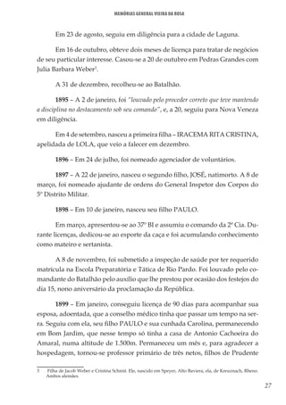 27
Memórias General Vieira da Rosa
Em 23 de agosto, seguiu em diligência para a cidade de Laguna.
Em 16 de outubro, obteve dois meses de licença para tratar de negócios
de seu particular interesse. Casou-se a 20 de outubro em Pedras Grandes com
Julia Barbara Weber3
.
A 31 de dezembro, recolheu-se ao Batalhão.
1895 – A 2 de janeiro, foi “louvado pelo proceder correto que teve mantendo
a disciplina no destacamento sob seu comando”, e, a 20, seguiu para Nova Veneza
em diligência.
Em 4 de setembro, nasceu a primeira filha – IRACEMA RITA CRISTINA,
apelidada de LOLA, que veio a falecer em dezembro.
1896 – Em 24 de julho, foi nomeado agenciador de voluntários.
1897 – A 22 de janeiro, nasceu o segundo filho, JOSÉ, natimorto. A 8 de
março, foi nomeado ajudante de ordens do General Inspetor dos Corpos do
5º Distrito Militar.
1898 – Em 10 de janeiro, nasceu seu filho PAULO.
Em março, apresentou-se ao 37º BI e assumiu o comando da 2ª Cia. Du-
rante licenças, dedicou-se ao esporte da caça e foi acumulando conhecimento
como mateiro e sertanista.
A 8 de novembro, foi submetido a inspeção de saúde por ter requerido
matrícula na Escola Preparatória e Tática de Rio Pardo. Foi louvado pelo co-
mandante do Batalhão pelo auxílio que lhe prestou por ocasião dos festejos do
dia 15, nono aniversário da proclamação da República.
1899 – Em janeiro, conseguiu licença de 90 dias para acompanhar sua
esposa, adoentada, que a conselho médico tinha que passar um tempo na ser-
ra. Seguiu com ela, seu filho PAULO e sua cunhada Carolina, permanecendo
em Bom Jardim, que nesse tempo só tinha a casa de Antonio Cachoeira do
Amaral, numa altitude de 1.500m. Permaneceu um mês e, para agradecer a
hospedagem, tornou-se professor primário de três netos, filhos de Prudente
3	 Filha de Jacob Weber e Cristina Schmit. Ele, nascido em Speyer, Alto Baviera, ela, de Kreuznach, Rheno.
Ambos alemães.
 
