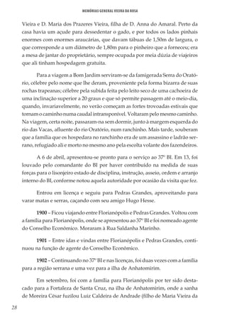28
Memórias General Vieira da Rosa
Vieira e D. Maria dos Prazeres Vieira, filha de D. Anna do Amaral. Perto da
casa havia um açude para dessedentar o gado, e por todos os lados pinhais
enormes com enormes araucárias, que davam tábuas de 1,50m de largura, o
que corresponde a um diâmetro de 1,80m para o pinheiro que a forneceu; era
a mesa de jantar do proprietário, sempre ocupada por meia dúzia de viajeiros
que ali tinham hospedagem gratuita.
Para a viagem a Bom Jardim serviram-se da famigerada Serra do Orató-
rio, célebre pelo nome que lhe deram, proveniente pela forma bizarra de suas
rochas trapeanas; célebre pela subida feita pelo leito seco de uma cachoeira de
uma inclinação superior a 20 graus e que só permite passagem até o meio-dia,
quando, invariavelmente, no verão começam as fortes trovoadas estivais que
tornam o caminho numa caudal intransponível. Voltaram pelo mesmo caminho.
Na viagem, certa noite, passaram-na sem dormir, junto à margem esquerda do
rio das Vacas, afluente do rio Oratório, num ranchinho. Mais tarde, souberam
que a família que os hospedara no ranchinho era de um assassino e ladrão ser-
rano, refugiado ali e morto no mesmo ano pela escolta volante dos fazendeiros.
A 6 de abril, apresentou-se pronto para o serviço ao 37º BI. Em 13, foi
louvado pelo comandante do BI por haver contribuído na medida de suas
forças para o lisonjeiro estado de disciplina, instrução, asseio, ordem e arranjo
interno do BI, conforme notou aquela autoridade por ocasião da visita que fez.
Entrou em licença e seguiu para Pedras Grandes, aproveitando para
varar matas e serras, caçando com seu amigo Hugo Hesse.
1900 – Ficou viajando entre Florianópolis e Pedras Grandes. Voltou com
a família para Florianópolis, onde se apresentou ao 37º BI e foi nomeado agente
do Conselho Econômico. Moraram à Rua Saldanha Marinho.
1901 – Entre idas e vindas entre Florianópolis e Pedras Grandes, conti-
nuou na função de agente do Conselho Econômico.
1902 – Continuando no 37º BI e nas licenças, foi duas vezes com a família
para a região serrana e uma vez para a ilha de Anhatomirim.
Em setembro, foi com a família para Florianópolis por ter sido desta-
cado para a Fortaleza de Santa Cruz, na ilha de Anhatomirim, onde a sanha
de Moreira César fuzilou Luiz Caldeira de Andrade (filho de Maria Vieira da
 