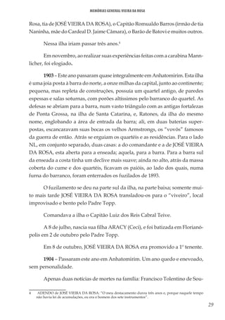 29
Memórias General Vieira da Rosa
Rosa, tia de JOSÉ VIEIRA DA ROSA), o Capitão Romualdo Barros (irmão de tia
Naninha, mãe do Cardeal D. Jaime Câmara), o Barão de Batovi e muitos outros.
Nessa ilha iriam passar três anos.4
Em novembro, ao realizar suas experiências feitas com a carabina Mann-
licher, foi elogiado.
1903 – Este ano passaram quase integralmente em Anhatomirim. Esta ilha
é uma joia posta à barra do norte, a onze milhas da capital, junto ao continente;
pequena, mas repleta de construções, possuía um quartel antigo, de paredes
espessas e salas soturnas, com porões altíssimos pelo barranco do quartel. As
defesas se abriam para a barra, num vasto triângulo com as antigas fortalezas
de Ponta Grossa, na ilha de Santa Catarina, e, Ratones, da ilha do mesmo
nome, englobando a área de entrada da barra; ali, em duas baterias super-
postas, escancaravam suas bocas os velhos Armstrongs, os “vovôs” famosos
da guerra de então. Atrás se erguiam os quartéis e as residências. Para o lado
NL, em conjunto separado, duas casas: a do comandante e a de JOSÉ VIEIRA
DA ROSA, esta aberta para a enseada; aquela, para a barra. Para a barra sul
da enseada a costa tinha um declive mais suave; ainda no alto, atrás da massa
coberta do cume e dos quartéis, ficavam os paióis, ao lado dos quais, numa
furna do barranco, foram enterrados os fuzilados de 1893.
O fuzilamento se deu na parte sul da ilha, na parte baixa; somente mui-
to mais tarde JOSÉ VIEIRA DA ROSA transladou-os para o “viveiro”, local
improvisado e bento pelo Padre Topp.
Comandava a ilha o Capitão Luiz dos Reis Cabral Teive.
A 8 de julho, nascia sua filha ARACY (Ceci), e foi batizada em Florianó-
polis em 2 de outubro pelo Padre Topp.
Em 8 de outubro, JOSÉ VIEIRA DA ROSA era promovido a 1º tenente.
1904 – Passaram este ano em Anhatomirim. Um ano quedo e enevoado,
sem personalidade.
Apenas duas notícias de mortes na família: Francisco Tolentino de Sou-
4	 ADENDO de JOSÉ VIEIRA DA ROSA: “O meu destacamento durou três anos e, porque naquele tempo
não havia lei de acumulações, eu era o homem dos sete instrumentos”.
 