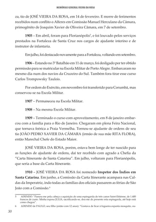 30
Memórias General Vieira da Rosa
za, tio de JOSÉ VIEIRA DA ROSA, em 14 de fevereiro. E morre de ferimentos
recebidos num conflito o Alferes em Comissão Manuel Herculano da Câmara,
primogênito de Joaquim Xavier de Oliveira Câmara, em 7 de setembro.
1905 – Em abril, foram para Florianópolis5
, e foi louvado pelos serviços
prestados na Fortaleza de Santa Cruz nos cargos de ajudante interino e de
instrutor de infantaria.
Emjulho,foidestacadonovamenteparaaFortaleza,voltandoemsetembro.
1906 – Estando no 3º Batalhão em 11 de março, foi desligado por ter obtido
permissão para se matricular na Escola Militar de Porto Alegre. Embarcaram no
mesmo dia num dos navios da Cruzeiro do Sul. Também fora tirar esse curso
Carlos Trompowsky Taulois.
Por ordem do Exército, em novembro foi transferido para Corumbá, mas
conservou-se na Escola Militar.
1907 – Permaneceu na Escola Militar.
1908 – Na mesma Escola Militar.
1909 – Terminado o curso com aproveitamento, em 8 de janeiro embar-
cou com a família para o Rio de Janeiro. Chegaram em plena Feira Nacional,
que tornava feérica a Praia Vermelha. Tornou-se ajudante de ordens de seu
tio JOÃO PEDRO XAVIER DA CÂMARA (irmão de sua mãe RITA FLORA),
então Marechal Chefe do Estado Maior.
JOSÉ VIEIRA DA ROSA, porém, estava bem longe de ter nascido para
as funções de ajudante de ordens, daí ter recebido com agrado a Chefia da
“Carta Itinerante de Santa Catarina”. Em julho, voltaram para Florianópolis,
que seria a base da Carta Itinerante.
1910 – JOSÉ VIEIRA DA ROSA foi nomeado Inspetor dos Índios em
Santa Catarina. Em junho, a Comissão da Carta Itinerante acampara nas Cal-
das da Imperatriz, indo todas as famílias dos oficiais passarem as férias de São
João com a Comissão.6
5	 ADENDO: “Passou-me pela cabeça a aquisição de uma espingarda de três canos Saint-Ettiénne, de 1.400
francos de custo. Minha esposa JULIA, sacrificando-se, deu-me de presente esta espingarda, até hoje está
como chegou”.
6	 ADENDO de PAULO, seu filho (então com 12 anos): “Gostava de ficar à fogueira espanta mosquito, ou-
 