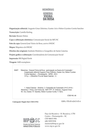 4
Memórias General Vieira da Rosa
Paço da Bocaiúva – R. Bocaiúva, 1.750
Centro – Florianópolis – SC
CEP 88015-904
(48) 3229.9194
memorial@mp.sc.gov.br
www.mp.sc.gov.br
Organização editorial: Augusto César Zeferino, Gunter Axt e Helen Crystine Corrêa Sanches
Transcrição: Camilla Kieling
Revisão: Renato Deitos
Capa e editoração eletrônica: Comunicação Social do MP/SC
Foto da capa: General José Vieira da Rosa, acervo IHGSC
Mapas: Mapoteca do IHGSC
Direitos dos originais: Instituto Histórico e Geográfico de Santa Catarina
Projeto gráfico e editoração: Coordenadoria de Comunicação Social
Impressão: RB Digital Eirele
Tiragem: 1600 exemplares
ISBN: 978-85-62615-05-4
 