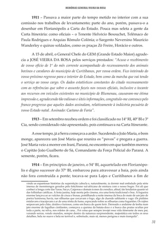 31
Memórias General Vieira da Rosa
1911 – Passava a maior parte do tempo metido no interior com a sua
comissão nos trabalhos de levantamento; parte do ano, porém, passava-o a
desenhar em Florianópolis a Carta do Estado. Pouca mas seleta a gente da
Carta Itinerária: como oficiais – o Tenente Helvécio Besouchet, Telêmaco de
Paula Rodrigues e Arquias Rômulo Colônia; o Sargento Neversino Mauricio
Wanderley e quinze soldados, como os praças Zé Freire, Horácio e outros.
A 15 de abril, o General Chefe do GEM (Grande Estado Maior) agrade-
cia a JOSÉ VIEIRA DA ROSA pelos serviços prestados: “Acuso o recebimento
de vosso ofício de 1º do mês corrente acompanhado do recenseamento dos animais
bovinos e cavalares do município de Curitibanos, por vossa ordem. Fico inteirado do
vosso próximo regresso para o interior do Estado, bem como da marcha que vai tendo
o serviço ao vosso cargo. Os dados estatísticos constantes do citado recenseamento
com as referências que sobre o assunto fazeis nos vossos oficiais, inclusive o tocante
aos recursos em veículos existentes no município de Blumenau, causaram-me ótima
impressão e, agradecendo tão valiosas e úteis informações, congratulo-me convosco pelo
franco progresso que aqueles dados assinalam, relativamente à indústria pecuária de
vosso Estado natal. Assinado: Caetano de Faria”.
1913 – Em setembro recebeu ordem e foi classificado no 14º RI, 40º BI e 3ª
Cia, sendo considerado não apresentado, pois continuava na Carta Itinerante.
A esse tempo, já a Serra começava a arder. Sucedendo a João Maria, o bom
monge, aparecera um José Maria que reunira os “povos” e pregara a guerra.
José Maria veio a morrer em Irani, Paraná, no encontro em que também morreu
o Capitão João Gualberto de Sá, Comandante da Força Policial do Paraná. A
semente, porém, ficara.
1914 – Em princípios de janeiro, o 54º BI, aquartelado em Florianópo-
lis e digno sucessor do 37º BI, embarcou para atravessar a baía, pois ainda
não fora construída a ponte; tocava-se para Lajes e Curitibanos a fim de
vindo as espantosas histórias da superstição cabocla e, naturalmente, ia dormir mal embalado pela série
imensa de monstrengos gerados pelo fetichismo sul-africano de mistura com o nosso bugre. Foi ali que
conheci a longa corte das Yaras, Sacys, Caiporas e demais ícones da crendice, afinal, tão lendários quanto só
das folhinhas católicas. A festa junina, hoje morta pelo cinema, era uma festa tradicional e boa. A fogueira
enorme lançava ao ar vulcões de cinza e brasas, pontilhando a noite imensa da boca do mato de um jato de
poeira luminosa; havia, nas silhuetas que cercavam o fogo, algo de duende saltitante e vago. Os pinhões
estalavam e tracejavam o ar de uma réstia de fumo, espocando sobre as silhuetas como foguetões. Os rojões
serpeavam pelo chão, doidos e furiosos, como em busca de quem ferir. Derreado o andaime de lenha num
jato enorme de fagulhas cintilantes, começava a queima da batata-doce e a busca das pratas ocultas por
toda a parte, na relva, nos roletes de cana... Foi coisa que sempre invejei essa vida itinerante de meu pai,
varando serras, vendo mundos, sempre dentro da natureza surpreendente, majestática em todos os seus
detalhes, bela no suave e bela no terrível e, sobretudo, mais sã, menos perigosa e mais tranquila”.
 