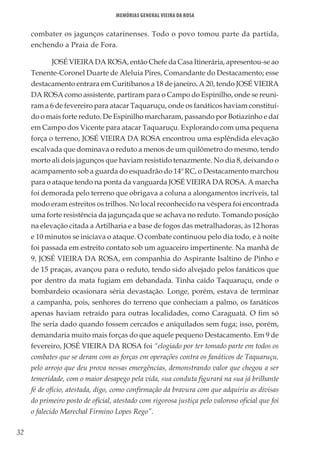 32
Memórias General Vieira da Rosa
combater os jagunços catarinenses. Todo o povo tomou parte da partida,
enchendo a Praia de Fora.
JOSÉ VIEIRA DA ROSA, então Chefe da Casa Itinerária, apresentou-se ao
Tenente-Coronel Duarte de Aleluia Pires, Comandante do Destacamento; esse
destacamento entrara em Curitibanos a 18 de janeiro. A 20, tendo JOSÉ VIEIRA
DA ROSA como assistente, partiram para o Campo do Espinilho, onde se reuni-
ram a 6 de fevereiro para atacar Taquaruçu, onde os fanáticos haviam constituí-
do o mais forte reduto. De Espinilho marcharam, passando por Botiazinho e daí
em Campo dos Vicente para atacar Taquaruçu. Explorando com uma pequena
força o terreno, JOSÉ VIEIRA DA ROSA encontrou uma esplêndida elevação
escalvada que dominava o reduto a menos de um quilômetro do mesmo, tendo
morto ali dois jagunços que haviam resistido tenazmente. No dia 8, deixando o
acampamento sob a guarda do esquadrão do 14º RC, o Destacamento marchou
para o ataque tendo na ponta da vanguarda JOSÉ VIEIRA DA ROSA. A marcha
foi demorada pelo terreno que obrigava a coluna a alongamentos incríveis, tal
modo eram estreitos os trilhos. No local reconhecido na véspera foi encontrada
uma forte resistência da jagunçada que se achava no reduto. Tomando posição
na elevação citada a Artilharia e a base de fogos das metralhadoras, às 12 horas
e 10 minutos se iniciava o ataque. O combate continuou pelo dia todo, e à noite
foi passada em estreito contato sob um aguaceiro impertinente. Na manhã de
9, JOSÉ VIEIRA DA ROSA, em companhia do Aspirante Isaltino de Pinho e
de 15 praças, avançou para o reduto, tendo sido alvejado pelos fanáticos que
por dentro da mata fugiam em debandada. Tinha caído Taquaruçu, onde o
bombardeio ocasionara séria devastação. Longe, porém, estava de terminar
a campanha, pois, senhores do terreno que conheciam a palmo, os fanáticos
apenas haviam retraído para outras localidades, como Caraguatá. O fim só
lhe seria dado quando fossem cercados e aniquilados sem fuga; isso, porém,
demandaria muito mais forças do que aquele pequeno Destacamento. Em 9 de
fevereiro, JOSÉ VIEIRA DA ROSA foi “elogiado por ter tomado parte em todos os
combates que se deram com as forças em operações contra os fanáticos de Taquaruçu,
pelo arrojo que deu prova nessas emergências, demonstrando valor que chegou a ser
temeridade, com o maior desapego pela vida, sua conduta figurará na sua já brilhante
fé de ofício, atestada, digo, como confirmação da bravura com que adquiriu as divisas
do primeiro posto de oficial, atestado com rigorosa justiça pelo valoroso oficial que foi
o falecido Marechal Firmino Lopes Rego”.
 