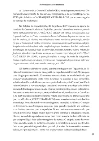 33
Memórias General Vieira da Rosa
A 12 desse mês, o General Chefe do GEM, em telegrama passado ao Co-
mandante da expedição de Taquaruçu, por intermédio do General Inspetor da
15ª Região, felicitou o CAPITÃO JOSÉ VIEIRA DA ROSA por ser encarregado
do serviço de exploração.
No Boletim do Exército 243 de 10 de julho de 1919 encontra-se a parte do
combate do Coronel Aleluia no Espinilho, que diz: “As maiores honras da jornada
cabem particularmente ao CAPITÃO JOSÉ VIEIRA DA ROSA, meu assistente, e ao
Aspirante Isaltino de Pinho, comandante das metralhadoras da primeira coluna. Aos
dois foi confiado, de véspera, o reconhecimento para a marcha de aproximação, serviço
em que se houveram de modo a provocar os maiores encômios deste comando, ratifica-
dos pela maior admiração de todos os oficiais e praças da coluna. Aos dois coube ainda
a verificação na manhã de hoje, de haver sido evacuado durante a noite o reduto dos
fanáticos, além do serviço de cada um durante o combate e especialmente do CAPITÃO
JOSÉ VIEIRA DA ROSA, a quem foi confiado o serviço da ponta da Vanguarda.
Louvei-os pelo arrojo que deram provas nessas emergências demonstrando valor que
chegou a ser temeridade, com o maior desapego pela vida”.
Na Serra catarinense o drama continuava; fugidos de Taquaruçu, os fa-
náticos formaram o reduto de Caraguatá, e a expedição do Coronel Aleluia para
lá se dirigiu para reduzi-lo. Era um reduto assaz forte, tal modo habitado que
se matavam diariamente trinta rezes. Reunidas no Caçador a mais elementos,
substituído o Coronel Aleluia que dera parte de doente pelo Coronel José Capi-
tulino Gameiro, a nova expedição descansou enquanto o ex-deputado federal
Correia de Freitas procurava em vão chamar pacificamente à ordem os fanáticos.
Fracassadas as tentativas de paz, ocupada Perdizes a 8, tendo saído de Caçador a
6, no dia 9 as duas colunas investiram o reduto atravessando o grande vassoural
que cerca Perdizes. JOSÉ VIEIRA DA ROSA, com a secção do Aspirante Isaltino
e uma força formada por diversos contingentes, protegia a Artilharia. O ataque
foi ferocíssimo, mas Caraguatá não caiu, para grande emulação aos fanáticos
e verdadeiro desastre para a expedição. Ficava mais uma vez constatado que
seriam necessárias forças muito maiores para terminar a sangueira serrana.
Houve, nessa luta, episódios de valor bem como a morte do bravo Belísio, de
que escapou Edgar Facó pela sua esgrima de espada. O próprio posto de socor-
ro foi atacado, sendo os médicos obrigados a combater em defesa dos feridos.
Luta acesa, pois o inimigo não dava quartel, picando a facão como fizeram com
Belísio, os “pés-redondos”, como eles chamavam os soldados da legalidade.
 