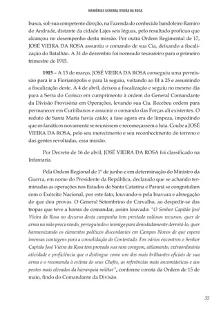 35
Memórias General Vieira da Rosa
busca, sob sua competente direção, na Fazenda do conhecido bandoleiro Ramiro
de Andrade, distante da cidade Lajes seis léguas, pelo resultado profícuo que
alcançou no desempenho desta missão. Por outra Ordem Regimental de 17,
JOSÉ VIEIRA DA ROSA assumiu o comando de sua Cia, deixando a fiscali-
zação do Batalhão. A 31 de dezembro foi nomeado tesoureiro para o primeiro
trimestre de 1915.
1915 – A 13 de março, JOSÉ VIEIRA DA ROSA conseguiu uma permis-
são para ir a Florianópolis e para lá seguiu, voltando ao BI a 25 e assumindo
a fiscalização deste. A 4 de abril, deixou a fiscalização e seguiu no mesmo dia
para a Serra do Corisco em cumprimento à ordem do General Comandante
da Divisão Provisória em Operações, levando sua Cia. Recebeu ordem para
permanecer em Curitibanos e assumir o comando das Forças ali existentes. O
reduto de Santa Maria havia caído; a fase agora era de limpeza, impedindo
que os fanáticos novamente se reunissem e recomeçassem a luta. Coube a JOSÉ
VIEIRA DA ROSA, pelo seu merecimento e seu reconhecimento do terreno e
das gentes revoltadas, essa missão.
Por Decreto de 16 de abril, JOSÉ VIEIRA DA ROSA foi classificado na
Infantaria.
Pela Ordem Regional de 1º de junho e em determinação do Ministro da
Guerra, em nome do Presidente da República, declarado que se achando ter-
minadas as operações nos Estados de Santa Catarina e Paraná se congratulam
com o Exército Nacional, por este fato, louvando-o pela bravura e abnegação
de que deu provas. O General Setembrino de Carvalho, ao despedir-se das
tropas que teve a honra de comandar, assim louvado: “O Senhor Capitão José
Vieira da Rosa no decurso desta campanha tem prestado valiosos recursos, quer de
arma na mão procurando, perseguindo o inimigo para denodadamente derrotá-lo, quer
harmonizando os elementos políticos discordantes em Campos Novos de que espera
imensas vantagens para a consolidação do Contestado. Em vários encontros o Senhor
Capitão José Vieira da Rosa tem provado sua rara coragem, atilamento, extraordinária
atividade e proficiência que o distingue como um dos mais brilhantes oficiais de sua
arma e o recomenda à estima de seus Chefes, as referências mais encomiásticas e aos
postos mais elevados da hierarquia militar”, conforme consta da Ordem de 15 de
maio, findo do Comandante da Divisão.
 