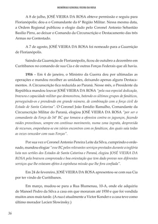 36
Memórias General Vieira da Rosa
A 8 de julho, JOSÉ VIEIRA DA ROSA obteve permissão e seguiu para
Florianópolis; deu-a o Comandante da 6ª Região Militar. Nessa mesma data,
a Ordem Regional publicou o elogio dado pelo Coronel Antonio Sebastião
Basílio Pirro, ao deixar o Comando da Circunscrição e Destacamento das três
Armas no Contestado.
A 7 de agosto, JOSÉ VIEIRA DA ROSA foi nomeado para a Guarnição
de Florianópolis.
Saindo da Guarnição de Florianópolis, ficou de outubro a dezembro em
Curitibanos no comando de sua Cia e de outras Forças Federais que ali havia.
1916 – Em 4 de janeiro, o Ministro da Guerra deu por ultimadas as
operações e mandou recolher as unidades, deixando apenas alguns Destaca-
mentos. A Circunscrição fica reduzida ao Paraná. Nesse mês, o Presidente da
República mandou louvar JOSÉ VIEIRA DA ROSA “pela sua especial dedicação,
bravura e capacidade militar que demonstrou, batendo os últimos grupos de fanáticos,
perseguindo-os e prendendo em grande número, de combinação com a força civil do
Estado de Santa Catarina”. O Coronel João Emidio Ramalho, Comandante da
Circunscrição Militar do Paraná, elogiou JOSÉ VIEIRA DA ROSA “por ser o
comandante da Força do 54º BC que tomava a ofensiva contra os jagunços, fazendo
raides proveitosos, sempre em contínuo movimento, numa zona ingrata, desprovida
de recursos, empenhava-se em vários encontros com os fanáticos, dos quais saía todas
as vezes vencedor com suas Forças”.
Por sua vez o Coronel Antonio Pereira Leite da Silva, cumprindo o orde-
nado, mandou elogiar “esse BC pelos relevantes serviços prestados durante a inglória
luta nos sertões dos Estados de Santa Catarina e Paraná, elogiou JOSÉ VIEIRA DA
ROSA pela bravura comprovada e boa orientação que tem dado provas nos diferentes
serviços que lhe estavam afetos à espinhosa missão que lhe fora confiada”.
Em 24 de fevereiro, JOSÉ VIEIRA DA ROSA apresentou-se com sua Cia
por ter vindo de Curitibanos.
Em março, mudou-se para a Rua Blumenau, 10-A, onde ele adquiriu
de Manoel Pedro da Silva a casa em que moraram até 1930 e que foi vendida
muitos anos mais tarde. (A rua é atualmente a Victor Konder e a casa teve como
último morador Lecien Slowinsky.)
 