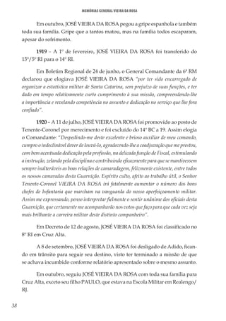 38
Memórias General Vieira da Rosa
Em outubro, JOSÉ VIEIRA DA ROSA pegou a gripe espanhola e também
toda sua família. Gripe que a tantos matou, mas na família todos escaparam,
apesar do sofrimento.
1919 – A 1º de fevereiro, JOSÉ VIEIRA DA ROSA foi transferido do
15º/5º RI para o 14º RI.
Em Boletim Regional de 24 de junho, o General Comandante da 6ª RM
declarou que elogiava JOSÉ VIEIRA DA ROSA “por ter sido encarregado de
organizar a estatística militar de Santa Catarina, sem prejuízo de suas funções, e ter
dado em tempo relativamente curto cumprimento à sua missão, compreendendo-lhe
a importância e revelando competência no assunto e dedicação no serviço que lhe fora
confiado”.
1920 – A 11 de julho, JOSÉ VIEIRA DA ROSA foi promovido ao posto de
Tenente-Coronel por merecimento e foi excluído do 14º BC a 19. Assim elogia
o Comandante: “Despedindo-me deste excelente e brioso auxiliar de meu comando,
cumpro o indeclinável dever de louvá-lo, agradecendo-lhe a coadjuvação que me prestou,
com bem acentuada dedicação pela profissão, na delicada função de Fiscal, estimulando
a instrução, zelando pela disciplina e contribuindo eficazmente para que se mantivessem
sempre inalteráveis as boas relações de camaradagem, felizmente existente, entre todos
os nossos camaradas desta Guarnição. Espírito culto, afeito ao trabalho útil, o Senhor
Tenente-Coronel VIEIRA DA ROSA irá fatalmente aumentar o número dos bons
chefes de Infantaria que marcham na vanguarda do nosso aperfeiçoamento militar.
Assim me expressando, penso interpretar fielmente o sentir unânime dos oficiais desta
Guarnição, que certamente me acompanharão nos votos que faço para que cada vez seja
mais brilhante a carreira militar deste distinto companheiro”.
Em Decreto de 12 de agosto, JOSÉ VIEIRA DA ROSA foi classificado no
8º RI em Cruz Alta.
A 8 de setembro, JOSÉ VIEIRA DA ROSA foi desligado de Adido, fican-
do em trânsito para seguir seu destino, visto ter terminado a missão de que
se achava incumbido conforme relatório apresentado sobre o mesmo assunto.
Em outubro, seguiu JOSÉ VIEIRA DA ROSA com toda sua família para
Cruz Alta, exceto seu filho PAULO, que estava na Escola Militar em Realengo/
RJ.
 