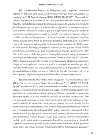 39
Memórias General Vieira da Rosa
1921 – No Boletim Regional de 28 de junho, saiu o seguinte: “Anexo ao
Boletim nº 181 veio publicada a conferência proferida pelo Comandante da
Unidade do 8º RI, Tenente-Coronel JOSÉ VIEIRA DA ROSA”: “Esse excelente
trabalho constitui um documento de real valor para o estudioso que desejar conhecer
de perto a intitulada Campanha do Contestado. Seu autor, testemunha presencial dos
fatos da pequena guerra que nela se desenrolaram, figurando em destaque entre seus
mais notáveis combatentes, narrou o que viu, singelamente, sem grandes surtos de
retórica incompatíveis com a seriedade do assunto, preocupado apenas com o dizer a
verdade, com louvável desassombro. (...) Em crítica severa e sã, estigmatiza as faltas
de toda a ordem que se deram no desenrolar da referida campanha. Como a sua terra
e sua gente, ao proferir sua magnífica conferência dizem textualmente: ‘Pode ser que
me torne passível de castigo, por expender lealmente, se bem que com rudeza, opinião
que talvez fira suscetibilidades. Este comando conhece de perto o perigo que há entre
nós, em dizer-se a verdade, sem procurar dourar pílulas para que as engula a excessiva
vaidade que nos caracteriza’. Penso que o Senhor Tenente-Coronel JOSÉ VIEIRA DA
ROSA, dizendo-a serenamente, expondo-se com fria coragem, a todas as consequências,
é digno de louvor pelo que, com toda a justiça, o louvo pelo seu trabalho, que não é
transcrito neste Boletim pelo seu grande desenvolvimento. À disposição dos senhores
oficiais desta Guarnição fica o mesmo no Gabinete da Brigada. Aqueles que os lerem só
terão a ganhar, adquirindo noções verdadeiras sobre a Campanha em questão”.
Já no Boletim de 30 de junho, havia o seguinte: “Acompanhando seu ofício
454 de 7 do corrente, enviou o Senhor Tenente-Coronel JOSÉ VIEIRA DA ROSA,
digno Comandante do 8º RI, a este Comando vários trabalhos executados por seus es-
forçados e estudiosos oficiais que dão excelente ideia do modo altamente proveitoso pelo
qual está sendo ministrada a instrução teórica profissional, na referida Unidade, mais
do que por espírito de justiça, por trivial equidade, hei por dever louvar aquele Chefe
pela admirável capacidade de ação, poderosa iniciativa, extremado zelo pelo serviço,
altruística dedicação, alevantado critério, com que vai exercendo suas elevadas funções
honrosíssimas. Lutando com toda a sorte de dificuldades, tem sabido levá-las de vencida
com pertinácia notória, não se deixando abater ante os mais sérios embaraços de ordem
moral e material, que deploráveis circunstâncias de momento lhe têm acarretado, quase
que durante todas as horas de todos os dias. Este Comando sente-se perfeitamente à
vontade, ao dar publicidade a estes conceitos louvatórios, sem receio de ser taxado de
exagerado por quem quer que seja. Fugindo à forma banal de louvores, chilras que valem
muito menos que prisões honrosas, rendem este preito de homenagem ao verdadeiro
 