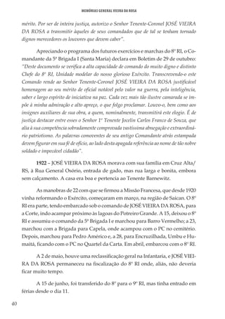 40
Memórias General Vieira da Rosa
mérito. Por ser de inteira justiça, autorizo o Senhor Tenente-Coronel JOSÉ VIEIRA
DA ROSA a transmitir àqueles de seus comandados que de tal se tenham tornado
dignos merecedores os louvores que devem caber”.
Apreciando o programa dos futuros exercícios e marchas do 8º RI, o Co-
mandante da 5ª Brigada I (Santa Maria) declara em Boletim de 29 de outubro:
“Deste documento se verifica a alta capacidade de comando do muito digno e distinto
Chefe do 8º RI, Unidade modelar do nosso glorioso Exército. Transcrevendo-o este
Comando rende ao Senhor Tenente-Coronel JOSÉ VIEIRA DA ROSA justificável
homenagem ao seu mérito de oficial notável pelo valor na guerra, pela inteligência,
saber e largo espírito de iniciativa na paz. Cada vez mais tão ilustre camarada se im-
põe à minha admiração e alto apreço, o que folgo proclamar. Louvo-o, bem como aos
insignes auxiliares de sua obra, a quem, nominalmente, transmitirá este elogio. É de
justiça destacar entre esses o Senhor 1º Tenente Jocelin Carlos Franco de Souza, que
alia à sua competência sobradamente comprovada vastíssima abnegação e extraordiná-
rio patriotismo. As palavras comoventes de seu antigo Comandante atrás estampada
devem figurar em sua fé de ofício, ao lado desta apagada referência ao nome de tão nobre
soldado e impecável cidadão”.
1922 – JOSÉ VIEIRA DA ROSA morava com sua família em Cruz Alta/
RS, à Rua General Osório, entrada de gado, mas rua larga e bonita, embora
sem calçamento. A casa era boa e pertencia ao Tenente Barnewitz.
As manobras de 22 com que se firmou a Missão Francesa, que desde 1920
vinha reformando o Exército, começaram em março, na região de Saican. O 8º
RI era parte, tendo embarcado sob o comando de JOSÉ VIEIRA DA ROSA, para
a Corte, indo acampar próximo às lagoas do Potreiro Grande. A 15, deixou o 8º
RI e assumiu o comando da 5ª Brigada I e marchou para Barro Vermelho; a 23,
marchou com a Brigada para Capela, onde acampou com o PC no cemitério.
Depois, marchou para Pedro Américo e, a 28, para Encruzilhada, Umbu e Hu-
maitá, ficando com o PC no Quartel da Carta. Em abril, embarcou com o 8º RI.
A 2 de maio, houve uma reclassificação geral na Infantaria, e JOSÉ VIEI-
RA DA ROSA permaneceu na fiscalização do 8º RI onde, aliás, não deveria
ficar muito tempo.
A 15 de junho, foi transferido do 8º para o 9º RI, mas tinha entrado em
férias desde o dia 11.
 