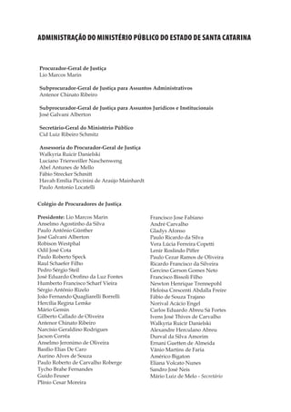 5
Memórias General Vieira da Rosa
Administração do Ministério Público do Estado de Santa Catarina
Procurador-Geral de Justiça
Lio Marcos Marin
Subprocurador-Geral de Justiça para Assuntos Administrativos
Antenor Chinato Ribeiro
Subprocurador-Geral de Justiça para Assuntos Jurídicos e Institucionais
José Galvani Alberton
Secretário-Geral do Ministério Público
Cid Luiz Ribeiro Schmitz
Assessoria do Procurador-Geral de Justiça
Walkyria Ruicir Danielski	
Luciano Trierweiller Naschenweng
Abel Antunes de Mello
Fábio Strecker Schmitt	
Havah Emília Piccinini de Araújo Mainhardt
Paulo Antonio Locatelli
Colégio de Procuradores de Justiça
Presidente: Lio Marcos Marin
Anselmo Agostinho da Silva
Paulo Antônio Günther
José Galvani Alberton
Robison Westphal
Odil José Cota
Paulo Roberto Speck
Raul Schaefer Filho
Pedro Sérgio Steil
José Eduardo Orofino da Luz Fontes
Humberto Francisco Scharf Vieira
Sérgio Antônio Rizelo
João Fernando Quagliarelli Borrelli
Hercília Regina Lemke
Mário Gemin
Gilberto Callado de Oliveira
Antenor Chinato Ribeiro
Narcísio Geraldino Rodrigues
Jacson Corrêa
Anselmo Jeronimo de Oliveira
Basílio Elias De Caro
Aurino Alves de Souza
Paulo Roberto de Carvalho Roberge
Tycho Brahe Fernandes
Guido Feuser
Plínio Cesar Moreira
Francisco Jose Fabiano
André Carvalho
Gladys Afonso
Paulo Ricardo da Silva
Vera Lúcia Ferreira Copetti
Lenir Roslindo Piffer
Paulo Cezar Ramos de Oliveira
Ricardo Francisco da Silveira
Gercino Gerson Gomes Neto
Francisco Bissoli Filho
Newton Henrique Trennepohl
Heloísa Crescenti Abdalla Freire
Fábio de Souza Trajano
Norival Acácio Engel
Carlos Eduardo Abreu Sá Fortes
Ivens José Thives de Carvalho
Walkyria Ruicir Danielski
Alexandre Herculano Abreu
Durval da Silva Amorim
Ernani Guetten de Almeida
Vânio Martins de Faria
Américo Bigaton
Eliana Volcato Nunes
Sandro José Neis
Mário Luiz de Melo - Secretário
 