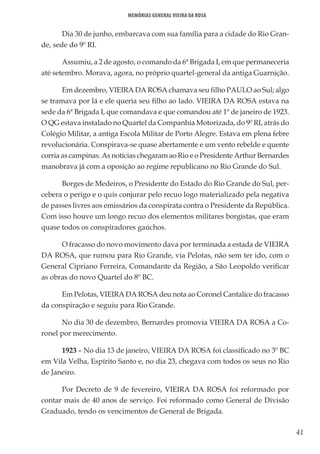 41
Memórias General Vieira da Rosa
Dia 30 de junho, embarcava com sua família para a cidade do Rio Gran-
de, sede do 9º RI.
Assumiu, a 2 de agosto, o comando da 6ª Brigada I, em que permaneceria
até setembro. Morava, agora, no próprio quartel-general da antiga Guarnição.
Em dezembro, VIEIRA DA ROSA chamava seu filho PAULO ao Sul; algo
se tramava por lá e ele queria seu filho ao lado. VIEIRA DA ROSA estava na
sede da 6ª Brigada I, que comandava e que comandou até 1º de janeiro de 1923.
O QG estava instalado no Quartel da Companhia Motorizada, do 9º RI, atrás do
Colégio Militar, a antiga Escola Militar de Porto Alegre. Estava em plena febre
revolucionária. Conspirava-se quase abertamente e um vento rebelde e quente
corria as campinas. As notícias chegaram ao Rio e o Presidente Arthur Bernardes
manobrava já com a oposição ao regime republicano no Rio Grande do Sul.
Borges de Medeiros, o Presidente do Estado do Rio Grande do Sul, per-
cebera o perigo e o quis conjurar pelo recuo logo materializado pela negativa
de passes livres aos emissários da conspirata contra o Presidente da República.
Com isso houve um longo recuo dos elementos militares borgistas, que eram
quase todos os conspiradores gaúchos.
O fracasso do novo movimento dava por terminada a estada de VIEIRA
DA ROSA, que rumou para Rio Grande, via Pelotas, não sem ter ido, com o
General Cipriano Ferreira, Comandante da Região, a São Leopoldo verificar
as obras do novo Quartel do 8º BC.
Em Pelotas, VIEIRA DA ROSA deu nota ao Coronel Cantalice do fracasso
da conspiração e seguiu para Rio Grande.
No dia 30 de dezembro, Bernardes promovia VIEIRA DA ROSA a Co-
ronel por merecimento.
1923 – No dia 13 de janeiro, VIEIRA DA ROSA foi classificado no 3º BC
em Vila Velha, Espírito Santo e, no dia 23, chegava com todos os seus no Rio
de Janeiro.
Por Decreto de 9 de fevereiro, VIEIRA DA ROSA foi reformado por
contar mais de 40 anos de serviço. Foi reformado como General de Divisão
Graduado, tendo os vencimentos de General de Brigada.
 