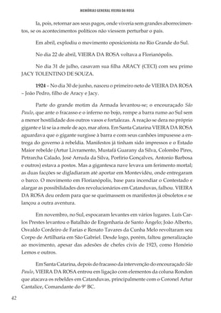 42
Memórias General Vieira da Rosa
Ia, pois, retornar aos seus pagos, onde viveria sem grandes aborrecimen-
tos, se os acontecimentos políticos não viessem perturbar o país.
Em abril, explodiu o movimento oposicionista no Rio Grande do Sul.
No dia 22 de abril, VIEIRA DA ROSA voltava a Florianópolis.
No dia 31 de julho, casavam sua filha ARACY (CECI) com seu primo
JACY TOLENTINO DE SOUZA.
1924 – No dia 30 de junho, nasceu o primeiro neto de VIEIRA DA ROSA
– João Pedro, filho de Aracy e Jacy.
Parte do grande motim da Armada levantou-se; o encouraçado São
Paulo, que ante o fracasso e o inferno no bojo, rompe a barra rumo ao Sul sem
a menor hostilidade dos outros vasos e fortalezas. A reação se dera no próprio
gigante e lá se ia a mole de aço, mar afora. Em Santa Catarina VIEIRA DA ROSA
aguardava que o gigante surgisse à barra e com seus canhões impusesse a en-
trega do governo à rebeldia. Manifestos já tinham sido impressos e o Estado
Maior rebelde (Artur Livramento, Mustafá Guarany da Silva, Colombo Pires,
Petrarcha Calado, José Arruda da Silva, Porfírio Gonçalves, Antonio Barbosa
e outros) estava a postos. Mas a gigantesca nave levava um ferimento mortal;
as duas facções se digladiaram até aportar em Montevidéu, onde entregaram
o barco. O movimento em Florianópolis, base para incendiar o Contestado e
alargar as possibilidades dos revolucionários em Catanduvas, falhou. VIEIRA
DA ROSA deu ordem para que se queimassem os manifestos já obsoletos e se
lançou a outra aventura.
Em novembro, no Sul, espocaram levantes em vários lugares. Luís Car-
los Prestes levantou o Batalhão de Engenharia de Santo Ângelo; João Alberto,
Osvaldo Cordeiro de Farias e Renato Tavares da Cunha Melo revoltaram seu
Corpo de Artilharia em São Gabriel. Desde logo, porém, faltou generalização
ao movimento, apesar das adesões de chefes civis de 1923, como Honório
Lemos e outros.
Em Santa Catarina, depois do fracasso da intervenção do encouraçado São
Paulo, VIEIRA DA ROSA entrou em ligação com elementos da coluna Rondon
que atacava os rebeldes em Catanduvas, principalmente com o Coronel Artur
Cantalice, Comandante do 9º BC.
 