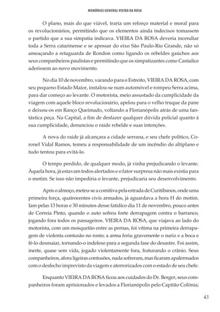 43
Memórias General Vieira da Rosa
O plano, mais do que viável, traria um reforço material e moral para
os revolucionários, permitindo que os elementos ainda indecisos tomassem
o partido que a sua simpatia indicava. VIEIRA DA ROSA deveria incendiar
toda a Serra catarinense e se apossar do eixo São Paulo-Rio Grande, não só
ameaçando a retaguarda de Rondon como ligando os rebeldes gaúchos aos
seus companheiros paulistas e permitindo que os simpatizantes como Cantalice
aderissem ao novo movimento.
No dia 10 de novembro, varando para o Estreito, VIEIRA DA ROSA, com
seu pequeno Estado Maior, instalou-se num automóvel e rompeu Serra acima,
para dar começo ao levante. O motorista, meio assustado da cumplicidade da
viagem com aquele bloco revolucionário, apelou para o velho truque da pane
e deixou-os em Ranço Queimado, voltando a Florianópolis atrás de uma fan-
tástica peça. Na Capital, a fim de desfazer qualquer dúvida policial quanto à
sua cumplicidade, denunciou o raide rebelde e suas intenções.
A nova do raide já alcançara a cidade serrana, e seu chefe político, Co-
ronel Vidal Ramos, temeu a responsabilidade de um incêndio do altiplano e
tudo tentou para evitá-lo.
O tempo perdido, de qualquer modo, já vinha prejudicando o levante.
Àquela hora, já estavam todos alertados e o fator surpresa não mais existia para
o motim. Se isso não impediria o levante, prejudicaria seu desenvolvimento.
Apósoalmoço,meteu-seacomitivapelaestradadeCuritibanos,ondeuma
primeira força, quatrocentos civis armados, já aguardava a hora H do motim.
Iam pelas 13 horas e 30 minutos desse fatídico dia 11 de novembro, pouco antes
de Correia Pinto, quando o auto sofreu forte derrapagem contra o barranco,
jogando fora todos os passageiros. VIEIRA DA ROSA, que viajava ao lado do
motorista, com um mosquetão entre as pernas, foi vítima na primeira derrapa-
gem de violenta contusão no rosto; a arma feriu gravemente o nariz e a boca e
fê-lo desmaiar, tornando-o indefeso para a segunda fase do desastre. Foi assim,
inerte, quase sem vida, jogado violentamente fora, fraturando o crânio. Seus
companheiros, afora ligeiras contusões, nada sofreram, mas ficaram apalermados
com o desfecho imprevisto da viagem e aterrorizados com o estado de seu chefe.
Enquanto VIEIRA DA ROSA ficou aos cuidados do Dr. Berger, seus com-
panheiros foram aprisionados e levados a Florianópolis pelo Capitão Colônia;
 