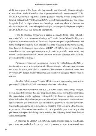 44
Memórias General Vieira da Rosa
de lá foram para a Ilha Rasa, não demorando sua liberdade. Colônia atingira
Correia Pinto, onde ficara dois dias, regressando devido ao estado de VIEIRA
DA ROSA, que dava segurança contra qualquer rebelde. Um só companheiro
ficara à cabeceira de VIEIRA DA ROSA, logo depois auxiliado por seu irmão
Leogildo; José Procópio não se arredou de perto de seu chefe senão quando
ele foi transportado para o Hospital de Lajes, já acompanhado por sua esposa
JULIA BÁRBARA e sua cunhada Margarida.
Fora do Hospital formara-se o arraial do medo. Uma Força Policial e
outra do Exército – esta comandada pelo Tenente Pedro Sebastião Carpes –
vigiavam atentamente o local. Temiam a fuga ou o rapto daquele homem que
tinha o estopim serrano à mão, embora essa mão estivesse inerte pelo desastre.
Esse Tenente tentava, por vezes, levar VIEIRA DA ROSA, na esperança de um
merecimento excelente para sua promoção, não se pejando desse ardor que
excedia os deveres de oficial. Outros também, inclusive parentes, afastaram-se,
provavelmente com medo.
Para compensar essas fraquezas, a chusma de visitas foi grande. Não se
temiam os serranos ante o sítio de tão dispares forças militares; rompiam-no
em busca de novas, com ofertas corajosas. Choveram os Aristides Ramos, José
Procópio, Dr. Berger, Walter Hoeschel, dentista Rosa, Leogildo Melo e muitos
outros.
Aquiles Galotti, então Tenente Médico, veio a mando do governo ins-
pecionar VIEIRA DA ROSA e fê-lo com afeição e delicadeza.
No dia 30 de novembro, VIEIRA DA ROSA voltou a si da longa letargia.
Foram dezoito benéficos dias que a sapiência da natureza mergulhou em inércia
tão necessária à reação orgânica contra a infecção daquelas portas escancara-
das das feridas. Muito havia que fazer, entretanto. Não conhecia quem fosse;
ignorava tudo, que era casado, que tinha filhos, quem eram os que o cercavam.
Mais forte que a amnésia rompia aquela muralha protetora uma ideia fixa que
expressava nitidamente seu sentimento de dignidade: proclamava que não
podia ser preso por oficial de patente inferior. Era a hierarquia militar saltando
do subconsciente.
A presença de VIEIRA DA ROSA na Serra, mesmo naquele estado, era,
pois, uma tremenda dor de cabeça para o governo, sempre temeroso de um
 