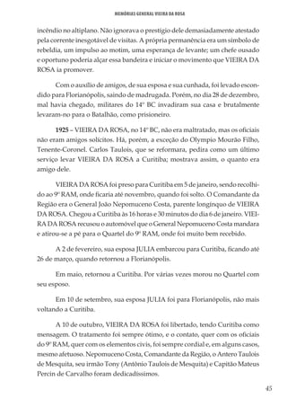 45
Memórias General Vieira da Rosa
incêndio no altiplano. Não ignorava o prestígio dele demasiadamente atestado
pela corrente inesgotável de visitas. A própria permanência era um símbolo de
rebeldia, um impulso ao motim, uma esperança de levante; um chefe ousado
e oportuno poderia alçar essa bandeira e iniciar o movimento que VIEIRA DA
ROSA ia promover.
Com o auxílio de amigos, de sua esposa e sua cunhada, foi levado escon-
dido para Florianópolis, saindo de madrugada. Porém, no dia 28 de dezembro,
mal havia chegado, militares do 14º BC invadiram sua casa e brutalmente
levaram-no para o Batalhão, como prisioneiro.
1925 – VIEIRA DA ROSA, no 14º BC, não era maltratado, mas os oficiais
não eram amigos solícitos. Há, porém, a exceção do Olympio Mourão Filho,
Tenente-Coronel. Carlos Taulois, que se reformara, pedira como um último
serviço levar VIEIRA DA ROSA a Curitiba; mostrava assim, o quanto era
amigo dele.
VIEIRA DA ROSA foi preso para Curitiba em 5 de janeiro, sendo recolhi-
do ao 9º RAM, onde ficaria até novembro, quando foi solto. O Comandante da
Região era o General João Nepomuceno Costa, parente longínquo de VIEIRA
DA ROSA. Chegou a Curitiba às 16 horas e 30 minutos do dia 6 de janeiro. VIEI-
RA DA ROSA recusou o automóvel que o General Nepomuceno Costa mandara
e atirou-se a pé para o Quartel do 9º RAM, onde foi muito bem recebido.
A 2 de fevereiro, sua esposa JULIA embarcou para Curitiba, ficando até
26 de março, quando retornou a Florianópolis.
Em maio, retornou a Curitiba. Por várias vezes morou no Quartel com
seu esposo.
Em 10 de setembro, sua esposa JULIA foi para Florianópolis, não mais
voltando a Curitiba.
A 10 de outubro, VIEIRA DA ROSA foi libertado, tendo Curitiba como
mensagem. O tratamento foi sempre ótimo, e o contato, quer com os oficiais
do 9º RAM, quer com os elementos civis, foi sempre cordial e, em alguns casos,
mesmo afetuoso. Nepomuceno Costa, Comandante da Região, o Antero Taulois
de Mesquita, seu irmão Tony (Antônio Taulois de Mesquita) e Capitão Mateus
Percin de Carvalho foram dedicadíssimos.
 