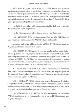 46
Memórias General Vieira da Rosa
VIEIRA DA ROSA no Estado Maior do 9º RAM, levado pelo tempera-
mento ativo, começou a gravar armários e portas com penas velhas. Iniciava,
assim, uma arte em que viria a ser exímio. Mais tarde, já solto, foi se exercitando
nesse ramo artístico e passou a se dedicar com fervor. Outro gênero de trabalho
que o ajudou a passar os dias de clausura foi o de escritor. A Gazeta de Curitiba
quase que diariamente publicava seus artigos.
No dia 26 de novembro, foi-lhe dada completa liberdade com permissão
de voltar ao lar. Nenhum processo.
No dia 4 de dezembro, voltou àquela casa da Rua Blumenau.
1930 – VIEIRA DA ROSA mudou-se para o Rio e seu filho ALDO ingres-
saria na carreira militar. Seu filho PAULO voltaria ao Exército.
Voltando mais tarde a Florianópolis, VIEIRA DA ROSA retornaria ao
Rio, com sua família, no navio Carl Hoepke.
1932 – VIEIRA DA ROSA morava com sua família na Rua Maria Quité-
ria, em Ipanema. Em abril, os jornais noticiaram que VIEIRA DA ROSA seria
indicado para interventor, mas talvez não fosse aceito por várias razões: “a
probidade de VIEIRA DA ROSA e a sua franqueza são defeitos assustadores para os
políticos de ontem e hoje. Ademais, todos os chefes politiqueiros, tanto os velhos como
os novos, sabiam que VIEIRA DA ROSA não era ‘montável’”.
A 13 de outubro, VIEIRA DA ROSA obteve permissão para visitar seu
filho PAULO (então Tenente) no navio D. Pedro I, preso por ter participado da
Revolução de 3 de outubro. Seria exilado para Portugal, o que não aconteceu,
pois a Revolução sagrou-se vitoriosa.
1935 – VIEIRA DA ROSA entrou para a Ação Integralista Brasileira.
Sempre fora militar, autoritário e profundamente nacionalista, sem a menor
concessão internacionalista. Era o partido que lhe servia, por parecer uma tropa
bem mais coesa, disciplinada e forte que o Exército de então.
1937 – No dia 8 de março, VIEIRA DA ROSA telegrafou para seu filho
PAULO, que já morava em Florianópolis e pertencia ao 14º BC, avisando que
chegaria no Itagiba.
 