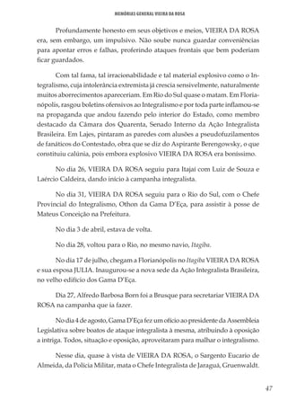 47
Memórias General Vieira da Rosa
Profundamente honesto em seus objetivos e meios, VIEIRA DA ROSA
era, sem embargo, um impulsivo. Não soube nunca guardar conveniências
para apontar erros e falhas, proferindo ataques frontais que bem poderiam
ficar guardados.
Com tal fama, tal irracionabilidade e tal material explosivo como o In-
tegralismo, cuja intolerância extremista já crescia sensivelmente, naturalmente
muitos aborrecimentos apareceriam. Em Rio do Sul quase o matam. Em Floria-
nópolis, rasgou boletins ofensivos ao Integralismo e por toda parte inflamou-se
na propaganda que andou fazendo pelo interior do Estado, como membro
destacado da Câmara dos Quarenta, Senado Interno da Ação Integralista
Brasileira. Em Lajes, pintaram as paredes com alusões a pseudofuzilamentos
de fanáticos do Contestado, obra que se diz do Aspirante Berengowsky, o que
constituiu calúnia, pois embora explosivo VIEIRA DA ROSA era boníssimo.
No dia 26, VIEIRA DA ROSA seguiu para Itajaí com Luiz de Souza e
Laércio Caldeira, dando início à campanha integralista.
No dia 31, VIEIRA DA ROSA seguiu para o Rio do Sul, com o Chefe
Provincial do Integralismo, Othon da Gama D’Eça, para assistir à posse de
Mateus Conceição na Prefeitura.
No dia 3 de abril, estava de volta.
No dia 28, voltou para o Rio, no mesmo navio, Itagiba.
No dia 17 de julho, chegam a Florianópolis no Itagiba VIEIRA DA ROSA
e sua esposa JULIA. Inaugurou-se a nova sede da Ação Integralista Brasileira,
no velho edifício dos Gama D’Eça.
Dia 27, Alfredo Barbosa Born foi a Brusque para secretariar VIEIRA DA
ROSA na campanha que ia fazer.
No dia 4 de agosto, Gama D’Eça fez um ofício ao presidente da Assembleia
Legislativa sobre boatos de ataque integralista à mesma, atribuindo à oposição
a intriga. Todos, situação e oposição, aproveitaram para malhar o integralismo.
Nesse dia, quase à vista de VIEIRA DA ROSA, o Sargento Eucario de
Almeida, da Polícia Militar, mata o Chefe Integralista de Jaraguá, Gruenwaldt.
 