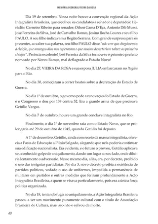 48
Memórias General Vieira da Rosa
Dia 19 de setembro. Nessa noite houve a convenção regional da Ação
Integralista Brasileira, que escolheu os candidatos a senador e deputados: He-
ráclito Carneiro Ribeiro para senador; Othon Gama D’Eça, Antonio Dib Mussi,
José Ferreira da Silva, José de Carvalho Ramos, Josino Rocha Loures e seu filho
PAULO. A seu filho indicavam a Região Serrana. Com grande surpresa para os
presentes, ao caber sua palavra, seu filho PAULO disse “não crer que chegássemos
à eleição, que amargos dias nos esperavam e que muitos desertariam talvez ao primeiro
choque”. Profecia excelente! José Ferreira da Silva tornou-se o primeiro prefeito
nomeado por Nereu Ramos, mal deflagrado o Estado Novo!
No dia 27, VIEIRA DA ROSA e sua esposa JULIA embarcaram no Itagiba
para o Rio.
No dia 30, começaram a correr boatos sobre a decretação do Estado de
Guerra.
No dia 1º de outubro, o governo pede a renovação do Estado de Guerra,
e o Congresso o deu por 138 contra 52. Era a grande arma de que precisava
Getúlio Vargas.
No dia 7 de outubro, houve um grande conclave integralista no Rio.
Finalmente, o dia 1º de novembro raia com o Estado Novo, que se pro-
longaria até 29 de outubro de 1945, quando Getúlio foi deposto.
A 1º de dezembro, Getúlio, ainda com receio da massa integralista, ofere-
cia a Pasta de Educação a Plínio Salgado, alegando que nela poderia continuar
sua edificação nacionalista. Era evidente, e o futuro o provou, Getúlio aplicava
seu conhecido golpe de aniquilamento, dando um lugar ao seu lado, onde dilui-
ria lentamente o adversário. Nesse mesmo dia, aliás, era, por decreto, proibido
o uso das insígnias partidárias. No dia 3, novo decreto proibia a existência de
partidos políticos, vedado o uso de uniformes, impedida a permanência de
militares em partidos e outras medidas que feriram profundamente a Ação
Integralista Brasileira, a quem se visava particularmente, pois era a única força
política organizada.
No dia 18, tentando fugir ao aniquilamento, a Ação Integralista Brasileira
passou a ser um movimento puramente cultural com o título de Associação
Brasileira de Cultura, mas isso não o salvou da morte.
 