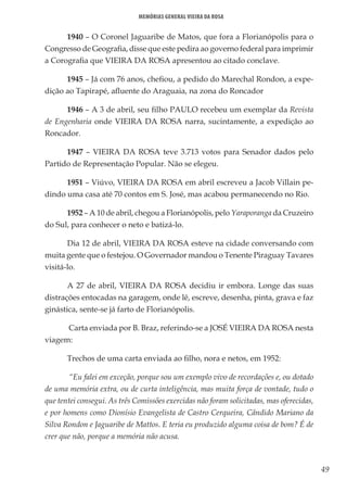 49
Memórias General Vieira da Rosa
1940 – O Coronel Jaguaribe de Matos, que fora a Florianópolis para o
Congresso de Geografia, disse que este pedira ao governo federal para imprimir
a Corografia que VIEIRA DA ROSA apresentou ao citado conclave.
1945 – Já com 76 anos, chefiou, a pedido do Marechal Rondon, a expe-
dição ao Tapirapé, afluente do Araguaia, na zona do Roncador
1946 – A 3 de abril, seu filho PAULO recebeu um exemplar da Revista
de Engenharia onde VIEIRA DA ROSA narra, sucintamente, a expedição ao
Roncador.
1947 – VIEIRA DA ROSA teve 3.713 votos para Senador dados pelo
Partido de Representação Popular. Não se elegeu.
1951 – Viúvo, VIEIRA DA ROSA em abril escreveu a Jacob Villain pe-
dindo uma casa até 70 contos em S. José, mas acabou permanecendo no Rio.
1952 – A 10 de abril, chegou a Florianópolis, pelo Yaraporanga da Cruzeiro
do Sul, para conhecer o neto e batizá-lo.
Dia 12 de abril, VIEIRA DA ROSA esteve na cidade conversando com
muita gente que o festejou. O Governador mandou o Tenente Piraguay Tavares
visitá-lo.
A 27 de abril, VIEIRA DA ROSA decidiu ir embora. Longe das suas
distrações entocadas na garagem, onde lê, escreve, desenha, pinta, grava e faz
ginástica, sente-se já farto de Florianópolis.
 Carta enviada por B. Braz, referindo-se a JOSÉ VIEIRA DA ROSA nesta
viagem:
Trechos de uma carta enviada ao filho, nora e netos, em 1952:
 “Eu falei em exceção, porque sou um exemplo vivo de recordações e, ou dotado
de uma memória extra, ou de curta inteligência, mas muita força de vontade, tudo o
que tentei consegui. As três Comissões exercidas não foram solicitadas, mas oferecidas,
e por homens como Dionísio Evangelista de Castro Cerqueira, Cândido Mariano da
Silva Rondon e Jaguaribe de Mattos. E teria eu produzido alguma coisa de bom? É de
crer que não, porque a memória não acusa.
 