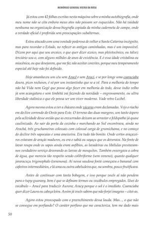 50
Memórias General Vieira da Rosa
Já estou com 42 folhas escritas nesta máquina sobre a minha autobiografia, onde
meu nome não se cita embora meus atos não possam ser esquecidos. Não há vaidade
nenhuma na organização dessa biografia copiada da minha caderneta de campo, onde
a verdade oficial é proferida sem preocupações subalternas.
Estou atacado com uma vontade poderosa de voltar a Santa Catarina incógnito,
mas para recordar o Estado, no refazer as antigas caminhadas, mas é um impossível.
Dizem por aqui que sou arcaico, o que quer dizer azoico, mas pleistocênico, ou talvez
terciário sou-o, com alguns milhões de anos de existência. E é essa idade cristalina ou
miocênica, ou que desejarem, que me faz não aceitar convites, porque meu temperamento
especial até hoje não foi definido.
Hoje amanheceu um céu sem Aracê e sem Araci, e se por longe uma coaraciaba
doura, picos rochosos, é só por um instantinho que se a vê. Para a melhoria do tempo
não há Vida nem Gegê que possa algo fazer em melhoria do todo, desse índio velho
já sem acangatara e sem timbètá vai fazendo da novidade – engrossamento, ou ultra
liberdade stalínica o que ele pensa ser um viver moderno. Vade retro Luzbel.
Agora mesmo estou a ver a chácara onde xácaras eram declamadas. Vejo o riacho
em declive correndo do Oeste para Este. O terreno das duas margens, um tanto áspero
pela aclividade desse areião que as enxurradas deixam ao arrastar o feldspatho já quase
caulinizado. Ao sair da porta da cozinha e marchando ao Sul encontrava, ainda no
Arachá, três gruchameiras colossais com colossal carga de grumichama, e no começo
do declive três sapocaias e uma ameixeira. Era tudo tão bonito. Onde certos araçazei-
ros estavam de araçás maduros, eu era o sabiá ou sayaçu que os devorava. Na fonte de
lavar roupa onde os sapos ainda eram anfíbios, as lavadeiras ou libélulas prestavam-
nos verdadeiro serviço devorando as larvas de mosquitos. Também enxergava a cobra
de água, que merecia tão respeito sendo colibriforme (sem veneno), quanto qualquer
jararacuçu trigonephalo (venenosa). Aí nessa saudosa fonte começava o bananal com
cafeeiros intermediários, e lá uma ou outra cabeludeira que, na sombra, pouco frutificava.
Antes de continuar com tanta bobagem, e isso porque vocês aí não pendem
para o tupy-guarany, bem é que se definam termos ou vocábulos empregados. Usei do
vocábulo – Aracê para traduzir Aurora; Aracy porque o sol é o imediato. Coaraciaba
quer dizer Laura ou cabeça loira. Assim já vocês sabem que não forjei imagens – citei-as.
Agora estou preocupado com o preenchimento dessa lauda. Mas..., o que não
se consegue em porfiando? O caráter porfioso que me caracteriza, tem me dado mais
 