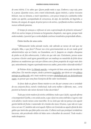 51
Memórias General Vieira da Rosa
de uma vitória. E tu sabes que: Quem porfia mata a caça. Embora a caça seja, para
ti, a pesca. Quantas vezes, com a maré estacionada, águas imóveis, o peixe recusava
beliscar, mas eu teimava, a maré repontava e, com pouco tempo já a canhanha vinha
matar seu apetite, acompanhada de corocoroca, do aipi, da marimba, do bagrinho, a
barana, do canguá, do saguá, do peixe-porco e de outros, e porfiando enchia o samburá,
nunca voltando panema.
O tempo já começou a refrescar aí com a aproximação do primeiro minuano?
Abril em outros tempos já tornava as bergamotas chupáveis, mas agora, porque tudo
anda mudado, é possível que o verão abafado continue invadindo a propriedade alheia... 
Outro trecho de uma carta: 
“Ultimamente tenho piorado muito, não sabendo ao menos do mal que me
atropela. Mas, o que fazer? Pensar nos erros governamentais ou de um modo geral
administrativo seja no Catete, no Guanabara, em S. Joaquim ou simples choupana
de pinho ou de feto arborescente, é tolice em que não caio. Entretanto, pensas acaso
ou pensa o ilustre casal agora garantido por um madraço ou mandrião do feitio desse
faialense ou madeirense que veio por último com o firme propósito de exigir mais dois
que, naturalmente, tragam o queimado mouro ou caaboc, para evitar o dourado nórdico?
Já Peletan dizia: Le Monde marche, e ninguém de bom senso pode duvidar da
sábia frase. Ele marcha sempre, desde o primeiro troglodita, que devia ser um pitheco
antropo ou pithecoide, até o mais moderno europeu abobalhado pelo seu deslumbrante
supor, ou pensar que uma frase lisonjeira dá-lhe valor inestimável.
Se fosse dado ao gênero Homo manter-se um dia por semana com a seriedade
do seu conjunto físico, moral e intelectual, tudo seria melhor e diferente, mas... seria
possível ao homem não raivar durante 6 dias decorridos?
Tudo que existe maduro já existiu cotilédone; tudo o que é já foi, segundo afirma
o incomparável Goethe, e em sendo assim, o que o José era como embrião o é agora e não
será adulto e muito menos como macróbio. Se eu sinto que não me pareço com aquele
garoto ladrão de frutas e namorador de crioulas dos meus 14 anos, e que não sei o que
vim a ser aos 17, também não serei aquele Alferes em Comissão ou aquele oficial de dois
galões que tanto deu que falar pelos seus atos. E olhem vocês que pratiquei verdadeiras
loucuras, não percebendo sibilos de balas nem o chocalhar da cascavel. Tudo muda e
nada desaparece.
 