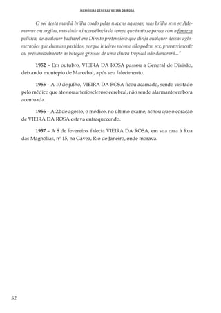 52
Memórias General Vieira da Rosa
O sol desta manhã brilha coado pelas nuvens aquosas, mas brilha sem se Ade-
marear em argilas, mas dada a inconstância do tempo que tanto se parece com a firmeza
política, de qualquer bacharel em Direito pretensioso que dirija qualquer dessas aglo-
merações que chamam partidos, porque inteiros mesmo não podem ser, provavelmente
ou presumivelmente as bátegas grossas de uma chuva tropical não demorará...”
1952 – Em outubro, VIEIRA DA ROSA passou a General de Divisão,
deixando montepio de Marechal, após seu falecimento.
1955 – A 10 de julho, VIEIRA DA ROSA ficou acamado, sendo visitado
pelo médico que atestou arteriosclerose cerebral, não sendo alarmante embora
acentuada.
1956 – A 22 de agosto, o médico, no último exame, achou que o coração
de VIEIRA DA ROSA estava enfraquecendo.
1957 – A 8 de fevereiro, falecia VIEIRA DA ROSA, em sua casa à Rua
das Magnólias, nº 15, na Gávea, Rio de Janeiro, onde morava.
 