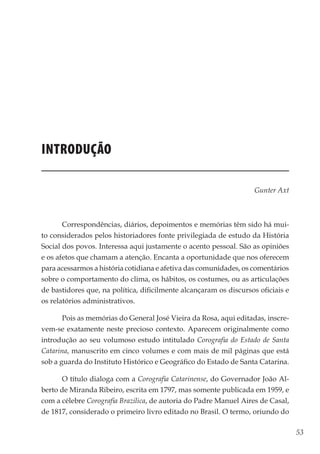 53
Memórias General Vieira da Rosa
Introdução
Gunter Axt
Correspondências, diários, depoimentos e memórias têm sido há mui-
to considerados pelos historiadores fonte privilegiada de estudo da História
Social dos povos. Interessa aqui justamente o acento pessoal. São as opiniões
e os afetos que chamam a atenção. Encanta a oportunidade que nos oferecem
para acessarmos a história cotidiana e afetiva das comunidades, os comentários
sobre o comportamento do clima, os hábitos, os costumes, ou as articulações
de bastidores que, na política, dificilmente alcançaram os discursos oficiais e
os relatórios administrativos.
Pois as memórias do General José Vieira da Rosa, aqui editadas, inscre-
vem-se exatamente neste precioso contexto. Aparecem originalmente como
introdução ao seu volumoso estudo intitulado Corografia do Estado de Santa
Catarina, manuscrito em cinco volumes e com mais de mil páginas que está
sob a guarda do Instituto Histórico e Geográfico do Estado de Santa Catarina.
O título dialoga com a Corografia Catarinense, do Governador João Al-
berto de Miranda Ribeiro, escrita em 1797, mas somente publicada em 1959, e
com a célebre Corografia Brazilica, de autoria do Padre Manuel Aires de Casal,
de 1817, considerado o primeiro livro editado no Brasil. O termo, oriundo do
 