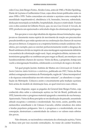56
Memórias General Vieira da Rosa
cides Cruz, João Borges Fortes, Alcides Lima, antes de 1940, e Walter Spalding,
Dante de Laytano e Guilhermino César, cujas obras foram publicadas entre os
anos 1950 e 1970. Todos concordam em retratar o açoriano como exemplo de
moralidade inquebrantável, obediência à fé, honradez, bravura, sobriedade,
dedicação mourejada ao trabalho, hospitalidade, doçura e criatividade. Faziam
coro à obra seminal de Gilberto Freyre, que, no seu Casa Grande & Senzala, de
1933, produziu um apaixonado e articulado elogio da colonização portuguesa.
Em que pese o vezo algo idealista de algumas dessas formulações, enga-
javam-se claramente numa espécie de movimento de reação aos preconceitos
pseudocientíficos que então apostavam na condenação das chances de sucesso
dos povos ibéricos. Comparava-se a trajetória histórica estado-unidense e bra-
sileira, por exemplo, para se concluir perfunctoriamente residir a desgraça do
Brasil subdesenvolvido no império de uma mestiçagem supostamente deletéria
e na ausência de colonização anglo-saxã. Aqui, arrogância elitista, racismo e de-
terminismo geográfico se combinavam para negar ao Brasil, aos mestiços e aos
lusodescendentes chances de sucesso. Vieira da Rosa, a propósito, festeja sem
vacilo a miscigenação brasileira, enfatizando a assimilação do negro e do índio.
Tal qual propôs Jacinto Antônio de Mattos em Colonização do Estado de
Santa Catarina: dados históricos e estatísticos, publicado em 1917, Vieira da Rosa
atribui a estagnação econômica de Florianópolis, região de “clima incomparável
e de riquezas extraordinárias nos três reinos naturais”, ao abandono e à espo-
liação da Metrópole. Colocava assim o encantamento pela tradição açoriana
bem acima do modelo de dominação lusa, ao qual reservava suas críticas.
Nesse diapasão, segue as pegadas do General João Borges Fortes, cuja
conhecida obra sobre a colonização açórica no Sul do Brasil, publicada em
1932, lamenta estar o progresso material apagando a memória de sua herança.
Apaixonado, Vieira da Rosa precipita-se em idealização do passado, assumindo
atitude escapista e contrária à modernidade. Seu texto, assim, partilha nota
melancólica semelhante à de Câmara Cascudo, célebre estudioso dos mitos
e lendas populares potiguares. Isto é, o progresso e a modernidade, em sua
concepção, destruiriam a autenticidade da cultura e os valores mais sóbrios
dos povos.
Não obstante, se nacionalista e entusiasta da colonização açórica, Vieira
da Rosa nem por isso esconde contradições. Ao tratar do caráter brasileiro,
 