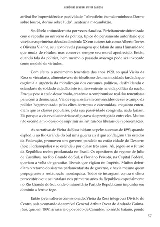 57
Memórias General Vieira da Rosa
atribui-lhe imprevidência e passividade: “o brasileiro é um dorminhoco. Dorme
sobre louros, dorme sobre tudo”, sentencia macambúzio.
Seu libelo antimodernista por vezes claudica. Perfeitamente sintonizado
com o repúdio ao universo da política, típico do pensamento autoritário que
vicejou nas primeiras décadas do século XX em autores tais como Alberto Torres
e Oliveira Vianna, seu texto revela passagens que falam de uma Humanidade
que muda de rótulos, mas conserva sempre seu moral apodrecido. Então,
quando fala da política, nem mesmo o passado avoengo pode ser invocado
como modelo de virtudes.
Com efeito, o movimento tenentista dos anos 1920, ao qual Vieira da
Rosa se vincularia, alimentava-se do idealismo de uma mocidade fardada que
esgrimia a urgência da moralização dos costumes políticos, desfraldando o
estandarte do soldado cidadão, isto é, interveniente na vida política da nação.
Em que pese o apelo desse brado, era tênue o compromisso real dos tenentistas
para com a democracia. Via de regra, estavam convencidos de ser o campo da
política hegemonizado pelas elites corruptas e carcomidas, enquanto enten-
diam que as classes populares, pela sua passividade congênita, nada fariam.
Eis por que a via revolucionária se afigurava tão prestigiada entre eles. Muitos
não escondiam o desejo de suprimir as instituições liberais de representação.
As narrativas de Vieira da Rosa iniciam-se pelos sucessos de 1893, quando
explodiu no Rio Grande do Sul uma guerra civil que conflagrou três estados
da Federação, promoveu um governo paralelo na então cidade do Desterro
(hoje Florianópolis) e se estendeu por quase três anos. Ali, jogou-se o futuro
da República recém-proclamada no Brasil. Os opositores do regime de Julio
de Castilhos, no Rio Grande do Sul, e Floriano Peixoto, na Capital Federal,
queriam a volta de garantias liberais que vigiam no Império. Muitos defen-
diam o retorno do sistema parlamentarista de governo, e havia mesmo quem
propugnasse a restauração monárquica. Todos se insurgiam contra o clima
persecutório que se instalara nos primeiros anos da República, especialmente
no Rio Grande do Sul, onde o minoritário Partido Republicano impunha seu
domínio a ferro e fogo.
Então jovem alferes comissionado, Vieira da Rosa integrou a Divisão do
Centro, sob o comando do temível General Arthur Oscar de Andrade Guima-
rães, que, em 1897, arrasaria o povoado de Canudos, no sertão baiano, pondo
 