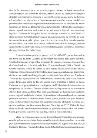 58
Memórias General Vieira da Rosa
fim, de forma sangrenta, a um levante popular que em muito se assemelhou
ao Contestado. Por ironia da história, Arthur Oscar, ao destruir o vilarejo e
degolar os prisioneiros, vingaria o Coronel Moreira César, morto na terceira
e frustrada expedição militar a Canudos, o mesmo, enfim, que se notabilizara
pelo macabro massacre dos prisioneiros revolucionários na fortaleza de Anha-
tomirim, no litoral de Florianópolis, quando muitos federalistas catarinenses
foram impiedosamente justiçados, ao ser retomada a Capital para o controle
legalista. Homem de disciplina férrea, talvez seja sintomático que Vieira da
Rosa incense o General Arthur Oscar, o qual, no comando da Divisão do Cen-
tro, notabilizou-se pela rigidez, que o levou, por exemplo, a mandar açoitar,
ou pranchear, por vezes até a morte, soldados acusados de deserção, mesmo
quando esta era motivada pelo desespero da fome, como ilustram as memórias
do sargento José Carvalho Lima.
A memória do capítulo da guerra civil de 1893-1895 que se desenrolou
no litoral sul de Santa Catarina pôde chegar aos nossos dias, como sublinha
Coralio Cabeda em artigo sobre a Divisão do Centro, graças aos testemunhos
de Carvalho Lima e de Vieira da Rosa. Em novembro de 1893, a Divisão do
Centro chegou à cidade de Torres, na divisa entre o Rio Grande do Sul e Santa
Catarina, com a missão de interceptar a penetração das colunas de Gumercin-
do Saraiva e do General Salgado pelo território de Santa Catarina. Ainda em
Torres se deu a junção com um destacamento comandado pelo Major Firmino
Lopes Rêgo, que viera do Rio de Janeiro para organizar a defesa de Santa
Catarina, acompanhado de um contingente do 22º Batalhão de Infantaria e de
um pelotão de cavalaria. Entre os oficiais que o acompanhavam estava o então
Alferes José Vieira da Rosa. Mas com a capitulação do Governo no Desterro,
ante a esquadra rebelada, o Major Firmino ficou isolado no litoral sul, motivo
pelo qual se uniu a Arthur Oscar em Torres. Juntos, marcharam para Tubarão,
onde se deixaram permanecer por algumas semanas, obstando o avanço dos
revolucionários, que ficaram em Laguna. No artigo de 1917, Vieira da Rosa
disse ter ficado mal impressionado com os gaúchos comandados por Arthur
Oscar, por quem, também, não ocultou, então, a pouca simpatia.
Mas é no relato dos sucessos da Campanha do Contestado que emerge
o melhor de suas memórias. Tratou-se o Contestado de um conflito com múlti-
plos desdobramentos e cuja eclosão já se preparava há alguns anos. Em 1904, o
Supremo Tribunal Federal decidiu a favor de Santa Catarina numa disputa de
 