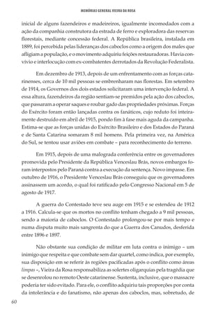 60
Memórias General Vieira da Rosa
inicial de alguns fazendeiros e madeireiros, igualmente incomodados com a
ação da companhia construtora da estrada de ferro e exploradora das reservas
florestais, mediante concessão federal. A República brasileira, instalada em
1889, foi percebida pelas lideranças dos caboclos como a origem dos males que
afligiam a população, e o movimento adquiriu feições restauradoras. Havia con-
vívio e interlocução com ex-combatentes derrotados da Revolução Federalista.
Em dezembro de 1913, depois de um enfrentamento com as forças cata-
rinenses, cerca de 10 mil pessoas se embrenharam nas florestas. Em setembro
de 1914, os Governos dos dois estados solicitaram uma intervenção federal. A
essa altura, fazendeiros da região sentiam-se premidos pela ação dos caboclos,
que passaram a operar saques e roubar gado das propriedades próximas. Forças
do Exército foram então lançadas contra os fanáticos, cujo reduto foi inteira-
mente destruído em abril de 1915, pondo fim à fase mais aguda da campanha.
Estima-se que as forças unidas do Exército Brasileiro e dos Estados do Paraná
e de Santa Catarina somaram 8 mil homens. Pela primeira vez, na América
do Sul, se tentou usar aviões em combate – para reconhecimento do terreno.
Em 1915, depois de uma malograda conferência entre os governadores
promovida pelo Presidente da República Venceslau Brás, novos embargos fo-
ram interpostos pelo Paraná contra a execução da sentença. Novo impasse. Em
outubro de 1916, o Presidente Venceslau Brás conseguiu que os governadores
assinassem um acordo, o qual foi ratificado pelo Congresso Nacional em 5 de
agosto de 1917.
A guerra do Contestado teve seu auge em 1915 e se estendeu de 1912
a 1916. Calcula-se que os mortos no conflito tenham chegado a 9 mil pessoas,
sendo a maioria de caboclos. O Contestado prolongou-se por mais tempo e
numa disputa muito mais sangrenta do que a Guerra dos Canudos, desferida
entre 1896 e 1897.
Não obstante sua condição de militar em luta contra o inimigo – um
inimigo que respeita e que combate sem dar quartel, como indica, por exemplo,
sua disposição em se referir às regiões pacificadas após o conflito como áreas
limpas –, Vieira da Rosa responsabiliza as solertes oligarquias pela tragédia que
se desenrolou no remoto Oeste catarinense. Sustenta, inclusive, que o massacre
poderia ter sido evitado. Para ele, o conflito adquiriu tais proporções por conta
da intolerância e do fanatismo, não apenas dos caboclos, mas, sobretudo, de
 